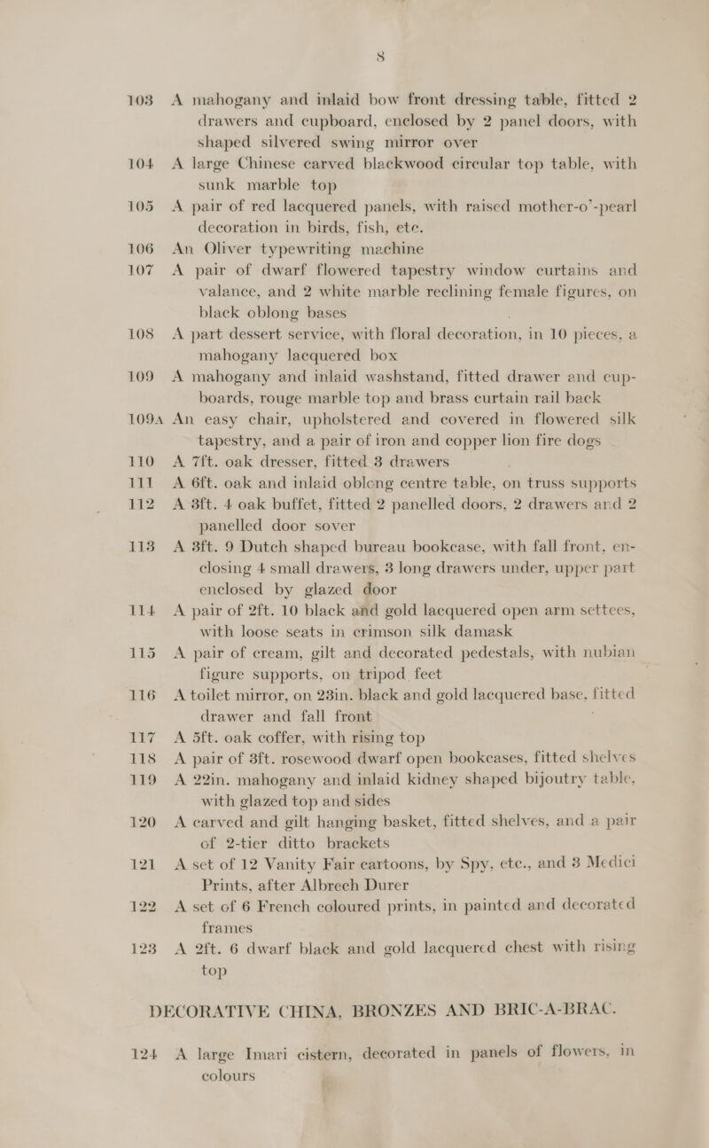 103 A mahogany and inlaid bow front dressing table, fitted 2 drawers and cupboard, enclosed by 2 panel doors, with shaped silvered swing mirror over A large Chinese carved blackwood circular top table, with sunk marble top A pair of red lacquered panels, with raised mother-o’-pearl decoration in birds, fish, ete. An Oliver typewriting machine A pair of dwarf flowered tapestry window curtains and valance, and 2 white marble reclining female figures, on black oblong bases A part dessert service, with floral ieaonapien in 10 pieces, a mahogany lacquered box A mahogany and inlaid washstand, fitted drawer and cup- boards, rouge marble top and brass curtain rail back tapestry, and a pair of iron and copper lion fire dogs A 7ft. oak dresser, fitted 3 drawers _ A 6ft. oak and inlaid obleng centre table, on truss supports A 3ft. 4 oak buffet, fitted 2 panelled doors, 2 drawers and 2 panelled door sover A 3ft. 9 Dutch shaped bureau bookease, with fall front, en- closing 4 small drawers, 3 long drawers under, upper part enclosed by glazed door A pair of 2ft. 10 black and gold lacquered open arm settees, with loose seats in crimson silk damask A pair of cream, gilt and decorated pedestals, with nubian figure supports, on tripod feet A toilet mirror, on 23in. black and gold lacquered base, fitted drawer and fall front A 5ft. oak coffer, with rising top A pair of 3ft. rosewood dwarf open bookcases, fitted shelves A 22in. mahogany and inlaid kidney shaped bijoutry table, with glazed top and sides A carved and gilt hanging basket, fitted shelves, and a pair of 2-tier ditto brackets A set of 12 Vanity Fair cartoons, by Spy, ete., and 3 Medici Prints, after Albrech Durer A set of 6 French coloured prints, in painted and decorated frames A 2ft. 6 dwarf black and gold lacquered chest with rising top 124 A large Imari cistern, decorated in panels of flowers, Im colours