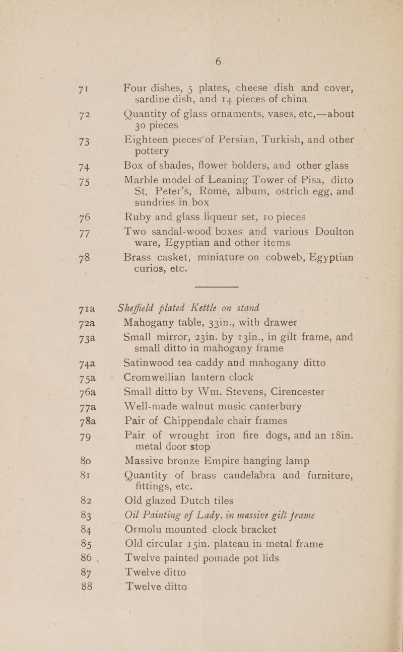 71 We 73 Wins 795 TO ey 78 71a 72a 734 74a 754 76a 77% 78a yS) 80 SI 82 83 84 85 87 88 6 Four dishes, 5 plates, cheese dish and cover, sardine dish, and 14 pieces of china Quantity of glass ornaments, vases, etc,—about 30 pieces Eighteen pieces of Persian, Turkish, and other pottery Box of shades, flower ders and other glass Marble model of Leaning Tower of Pisa, ditto St, Peter’s,. Rome, album, ostrich egg, and sundries in box Ruby and glass liqueur set, ro pieces Two sandal-wood boxes and various Doulton ware, Egyptian and other items Brass casket, miniature on cobweb, Egyptian curios, etc. Sheffield plated Kettle on stand Mahogany table, 33in., with drawer Small mirror, 23in. by 131n., in gilt frame, and small ditto in mahogany frame Satinwood tea caddy and mahogany ditto Cromwellian lantern clock Small ditto by Wm. Stevens, Cirencester Well-made walnut music canterbury Pair of Chippendale chair frames Pair of wrought iron fire dogs, and an r8in. metal door stop Massive bronze Empire hanging lamp Quantity of brass candelabra and furniture, fittings, etc. : Old glazed Dutch tiles Oil Painting of Lady, in massive gilt frame Ormolu mounted clock bracket Old circular 15in. plateau in metal frame Twelve painted pomade pot lids Twelve ditto Twelve ditto