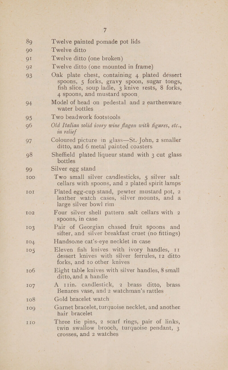 89 go g2 93 oF 95 96 97 98 2S) 100 IOI 102 103 TO4 105 106 107 108 10g IIo 7 Twelve ditto Twelve ditto (one broken) Twelve ditto (one mounted in frame) Oak plate chest, containing 4 plated déssert spoons, 5 forks, gravy spoon, sugar tongs, fish slice, soup ladle, 3 knive rests, 8 forks, 4 spoons, and mustard spoon. Model of head-on pedestal and 2 earthenware water bottles Two beadwork footstools Old Italian solid tory wine flagon with figures, etc., m velref Coloured picture in glass—St. John, 2 erie ditto, and 6 metal painted coasters Sheffield plated liqueur stand with 3 cut glass bottles Silver egg stand Two small silver candlesticks, 5 silver salt cellars with spoons, and 2 plated spirit lamps Plated egg-cup stand, pewter mustard pot, 2 leather watch cases, silver mounts, and a large silver bow] rim Four silver shell pattern salt cellars with 2 spoons, in case Pair of Georgian chased fruit spoons and sifter, and silver breakfast cruet (no fittings) Handsome cat’s-eye necklet in case Eleven fish knives with ivory handles, 11 dessert knives with silver ferrules, 12 ditto forks, and 10 other knives Eight table knives with silver handles, 8 small ditto, and a handle A tiin.: candlestick, 2-.brass ditto, . brass Benares vase, and 2 watchman’s rattles Gold bracelet watch Garnet bracelet, turquoise necklet, and another hair bracelet Three tie pins, 2 scarf rings, pair of links, twin swallow brooch, turquoise pendant, 3