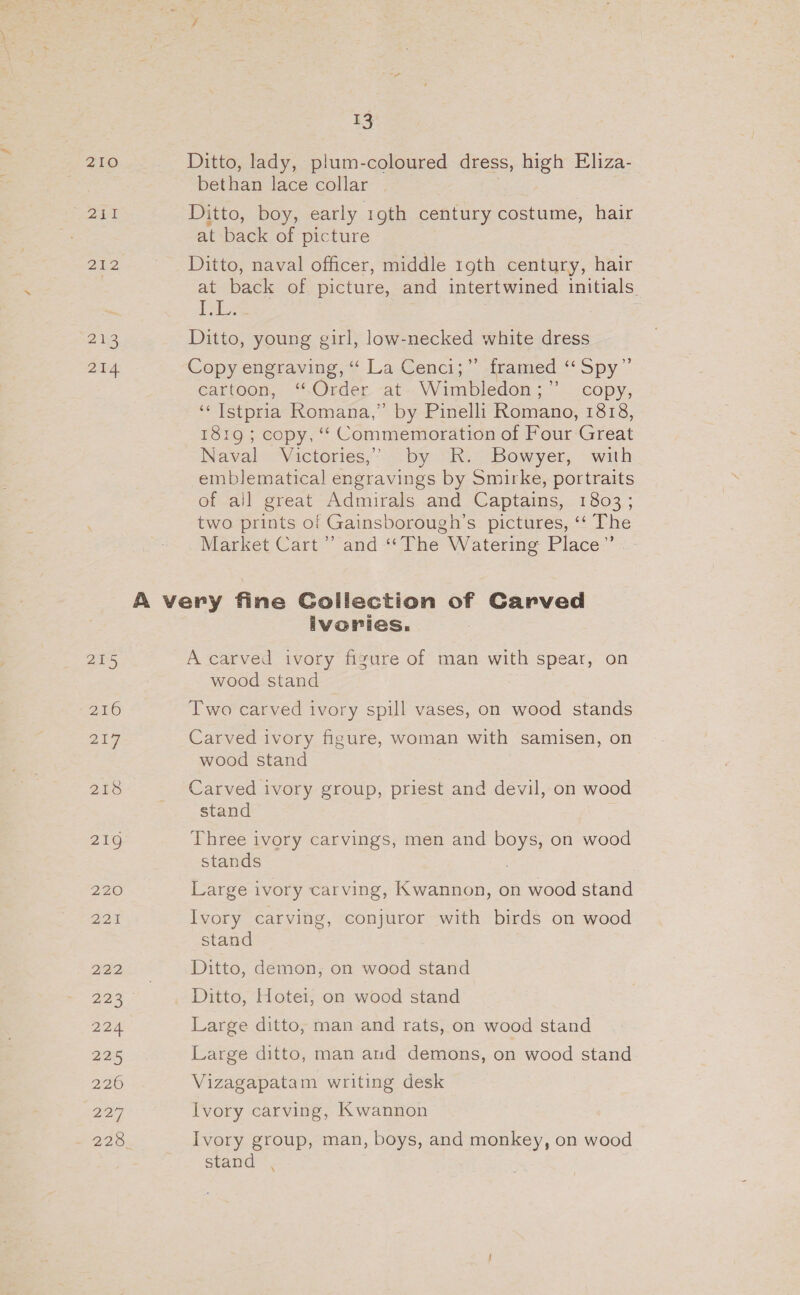 210 eee P33 CP 213 214 215 216 229 218 13 Ditto, lady, plum-coloured dress, high Eliza- bethan lace collar Ditto, boy, early 1gth century costume, hair at back of picture Ditto, naval officer, middle 19th century, hair at back of picture, and intertwined initials ihe Ditto, young girl, low-necked white dress Copy engraving, “ La Cenci;” framed “Spy” cartoon, “Order -at-.Wimbledon;” copy, ‘“‘ Istpria Romana,” by Pinelli Romano, 1818, 18:9 ; copy, “* Commemoration of Four Great Naval Victories,” by R. Bowyer, with emblematical engravings by Smirke, portraits of ail great Admirals and Captains, 1803; two prints of Gainsborough’s pictures, ‘‘ The Market Cart’ and ““The Watering Place”’ ivories. A carved ivory figure of man with spear, on wood stand Two carved ivory spill vases, on wood stands Carved ivory figure, woman with samisen, on wood stand Carved ivory group, priest and devil, on wood stand Three ivory carvings, men and boys, on wood stands Large ivory carving, Kwannon, on wood stand Ivory carving, conjuror with birds on wood stand Ditto, demon, on wood stand Ditto, Hotei, on wood stand Large ditto, man and rats, on wood stand Large ditto, man aud demons, on wood stand Vizagapatam writing desk Ivory carving, Kwannon Ivory group, man, boys, and monkey, on wood stand \