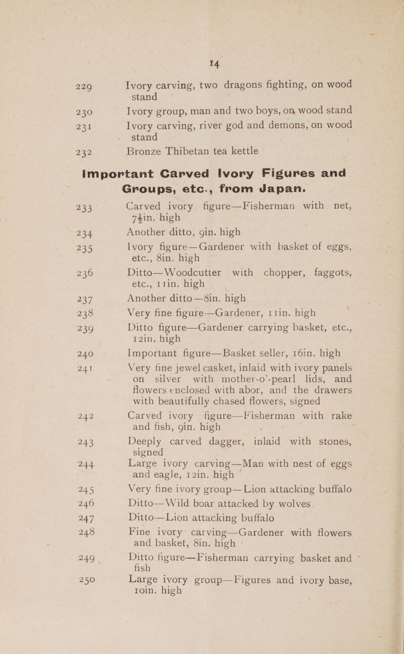 14 229 Ivory carving, two dragons fighting, on wood stand 230 Ivory group, man and two boys, on wood stand 231 Ivory carving, river god and demons, on wood stand B32 Bronze Thibetan tea kettle important Carved Ivory Figures and Groups, etc., from Japan. ee Carved ivory. figure—Fisherman with net, 7$in. high 234 Another ditto, gin. high 235 lvory figure—Gardener with basket of eggs, etc., 8in. high 236 Ditto—Woodcutter with chopper, faggots, etc. 1 Tine high 237 Another ditto —8in. high 238 Very fine figure—Gardener, r1in. high : 239 Ditto figure—Gardener carrying basket, etc., T2in. high 240 Important figure—Basket seller, 16in. high 241 Very fine jewel casket, inlaid with ivory panels on silver with mother-o’-pearl lids, and flowers enclosed with abor, and the drawers with beautifully chased flowers, signed 242 Carved ivory oS Pinca with rake and fish, gin. high | 243 Deeply carved dagger, inlaid with stones, signed 244 Large ivory carving— —Man with nest of eggs and eagle, 12in. high © 245 Very fine ivory group—Lion attacking buffalo 246 Ditto— Wild boar attacked by wolves 247 Ditto—Lion attacking buffalo | 248 Fine ivory~ carving—Gardener with flowers ' and basket, 8in. high ' 249 - Ditto figure—Fisherman carrying basket and ~ fish 250 Large ivory group—Figures and ivory base, roin. high