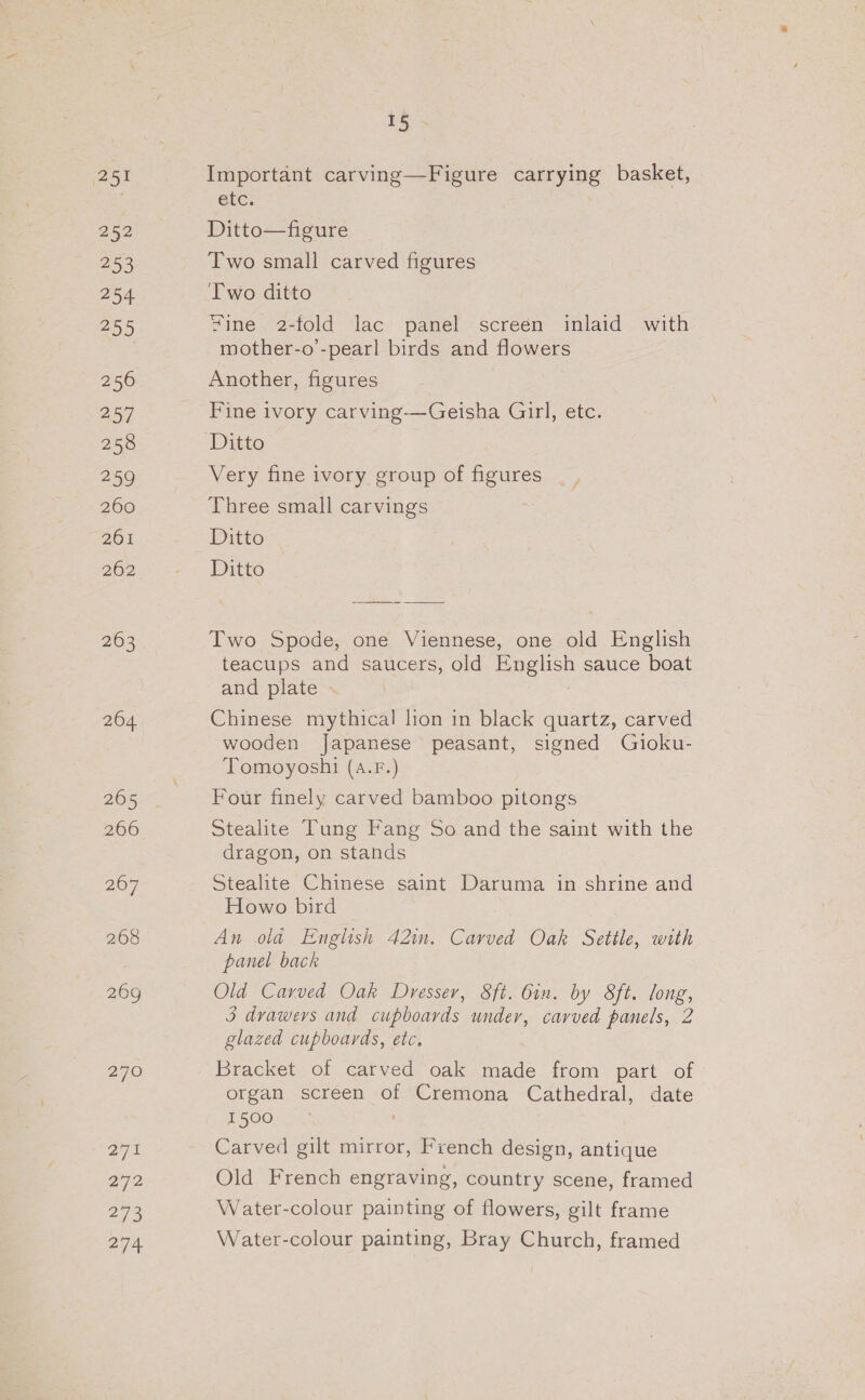 (251 252 253 254 255 256 257 258 259 260 261 262 263 270 a7t 272 273 274 15 Important carving—Figure carrying basket, etc. Ditto—figure Two small carved figures Two ditto Zine 2-fold lac panel screen inlaid with mother-o’-pearl birds and flowers Another, figures Fine ivory carving-——Geisha Girl, etc. Ditto Very fine ivory group of figures Three small carvings Ditto Ditto Two Spode, one Viennese, one old English teacups and saucers, old English sauce boat and plate Chinese mythical lion in black quartz, carved wooden Japanese peasant, signed Gioku- Tomoyoshi (a.F.) Four finely carved bamboo pitongs Stealite Tung Fang So and the saint with the dragon, on stands Stealite Chinese saint Daruma in shrine and Howo bird An ola English 42im. Carved Oak Settle, with panel back Old Carved Oak Dresser, 8ft. 6in. by 8ft. long, 3 drawers and cupboards under, carved panels, 2 glazed cupboards, etc, Bracket of carved oak made from part of organ screen of Cremona Cathedral, date 1500 Carved gilt mirror, French design, antique Old French engraving, country scene, framed Water-colour painting of flowers, gilt frame Water-colour painting, Bray Church, framed