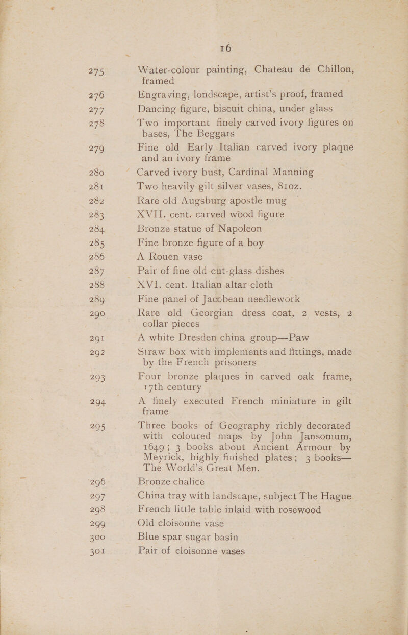279 276 277 278 279 280 281 282 283 284 285 286 287 288 289 290 291 292 293 294 295 ‘296 297 298 299 300 301 16 Water-colour painting, Chateau de Chillon, framed : Engraving, londscape, artist’s proof, framed Dancing figure, biscuit china, under glass bases, The Beggars Fine old Early Italian carved ivory plaque and an ivory frame Carved ivory bust, Cardinal Manning Two heavily gilt silver vases, 8102. Rare old Augsburg apostle mug XVII. cent. carved wood figure Bronze statue of Napoleon Fine bronze figure of a boy A Rouen vase XVI. cent. Italian altar cloth Fine panel of Jacobean needlework Rare old Georgian dress coat, 2 vests, 2 collar pieces A white Dresden china group—Paw Straw box with implements and fittings, made by the French prisoners Four bronze plaques in carved oak frame, 17th century A finely executed French miniature in gilt frame Three books of Geography richly decorated with coloured maps by John Jansonium, 1649; 3 books about Ancient Armour by Meyrick, highly finished plates; 3 books— The World’s Great Men. Bronze chalice China tray with landscape, subject The Hague French little table inlaid with rosewood Old cloisonne vase Blue spar sugar basin Pair of cloisonne vases