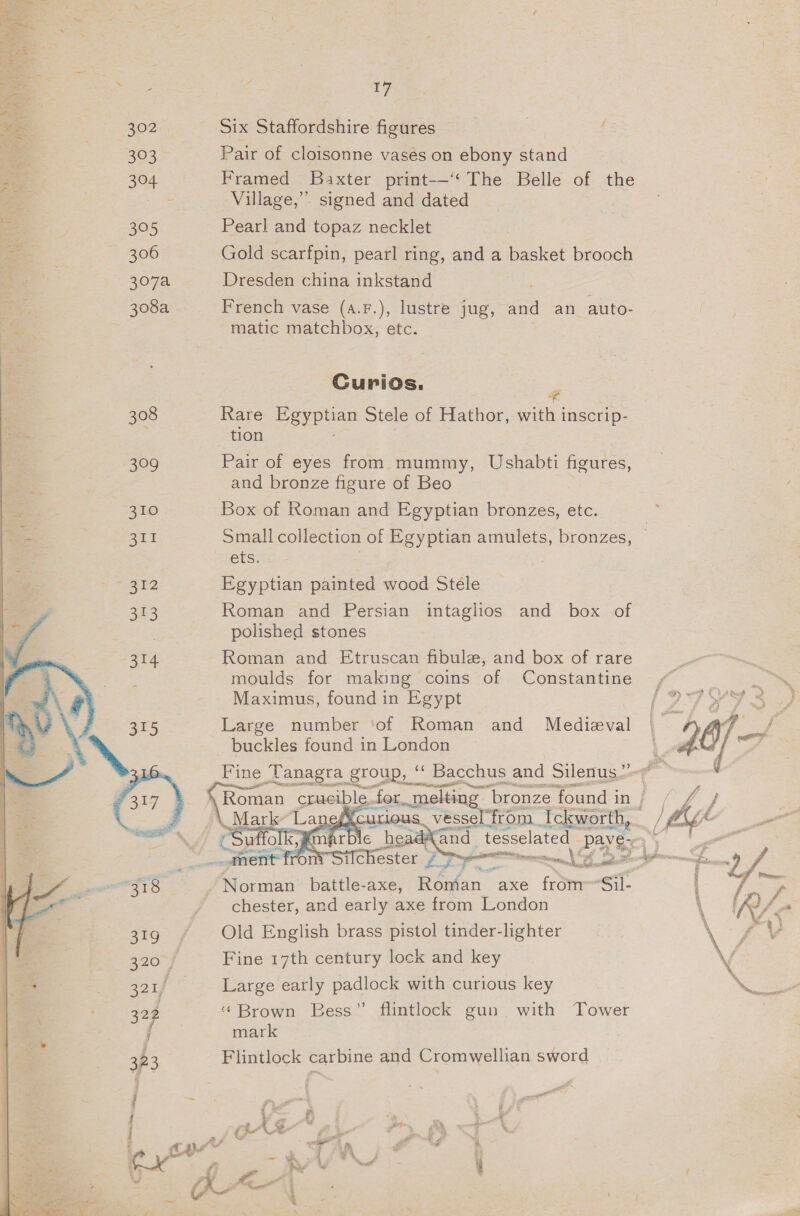 302 S25 306 308  17 Six Staffordshire figures f Pair of cloisonne vases on ebony stand Framed Baxter print-—‘‘ The Belle of the Village,’ signed and dated Pearl and topaz necklet Gold scarfpin, pearl ring, and a basket brooch Dresden china inkstand French vase (a.F.), lustre jug, and an auto- matic matchbox, etc. Curios. Rare Pepa Stele of Hathor, with j inscrip- tion Pair of eyes from mummy, Ushabti figures, and bronze figure of Beo Box of Roman and Egyptian bronzes, etc. Small collection of Egyptian amulets, bronzes, ets. Egyptian painted wood Stele Roman and Persian intaglios and box of polished stones Roman and Etruscan fibula, and box of rare moulds for making coins of Constantine Maximus, found in Egypt Large number ‘of Roman and Medieval tc 47. buckles found in London i Fine Tanagra group, ‘‘ Bacchus and Silenus”” @ ¥ Roman crucible. for ae ‘bronze found i in af  monet, | 2 st £9 ff Norman battle-axe, Redon” axe from-Sil- 7 bcs chester, and early axe from London \ R/ Old English brass pistol tinder-lighter \C aS Fine 17th century lock and key \ Large early padlock with curious key NEE ‘‘Brown Bess” flintlock gun with Tower mark Flintlock carbine and Cromwellian sword