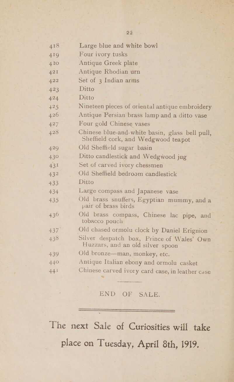 22 418 Large blue and white bowl 419 Four ivory tusks 420 Antique Greek plate 421 Antique Rhodian urn 422 Set of 3 Indian arms 423 Ditto 424 Ditto 425 Nineteen pieces of oriental antique embroidery 426 Antique Persian brass lamp and a ditto vase Aa Four gold Chinese vases , 428 Chinese blue-and-white basin, glass bell pull, Sheffield cork, and Wedgwood teapot 429 Old Sheffield sugar basin 430 Ditto candlestick and Wedgwood jug 431 Set of carved ivory chessmen 432 Old Sheffield bedroom candlestick 433 Ditto 434 Large compass and Japanese vase 435 Old brass snuffers, Egyptian mummy, and a pair of brass birds 436 Old brass compass, Chinese lac pipe, and tobacco pouch A437 Old chased ormolu clock by Daniel Erignion 438 Silver despatch box, Prince of Wales’ Own Huzzars, and an old silver spoon 439 Old bronze—man, monkey, etc. | 440 Antique Italian ebony and ormolu casket 441 Chinese carved ivory card case, in leather case ~~  END <OR~ Sade:   The next Sale of Curiosities will take place on Tuesday, April 8th, 1919.