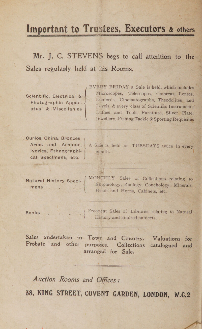  3 co nT Tee ea tf. GAG. STEVENS begs to call attention to the : Sales regularly held at his Rooms. Sit dled at i EVERY FRIDAY a Sale is held, which includes - : Microscopes, Telescopes, Cameras, Lenses, : Ses foetisge euoiie, Hyper ce Lanterns, Cinematographs, Theodolites and Photographic Appar- Levels, &amp; every class of Scientific Instrument ;&gt; atus &amp; Miscellanies Lathes and Tools, Furniture, Silver Plate, : Jewellery, Fishing Tackle &amp; Sporting Requisites |  _Curios, China, Bronzes, oe Arms and Armour, | A Saje is held on TUESDAYS twice in every Ivories, Ethnographi- | month, ; | cal Specimens, etc. 3 2 | Exomoi Sales of Collections relating to  Natural History Specl- Entomology, Zoology, Concholo ; Mine = een ¥. 8Y SY : ads and Horns, Cabinets, “etc.  abelee : ; | Frequent Sales of Libraries relating to Natural : History and kindred subjects.  Sales undertaken in Town and Country. Valuations for Probate and other purposes. Collections catalogued and atranged for Sale. ae   Auction Rooms and Offices : 38, KING STREET, COVENT GARDEN, LONDON, W.C.2 