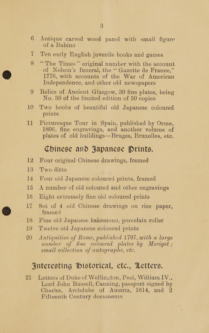 7 10 iT 12 13 14 15 16 17 18 i 20 5) Antique carved wood panel with small figure of a Babino Ten early English juvenile books and games “The Times” original number with the account of Nelson’s funeral, the ‘‘ Gazette de France,”’ 1776, with accounts of the War of American Independence, and other old newspapers Relics of Ancient Glasgow, 30 fine plates, being No. 38 of the limited edition of 50 copies Two books of beautiful old Japanese coloured prints Picturesque Tour in Spain, published by Orme, 1806, fine engravings, and another volume of plates of old buildings—Bruges, Bruxelles, etc. Chinese and Japanese Prints, Four original Chinese drawings, framed Two ditto Four oid Japanese coloured prints, framed A number of old coloured and other engravings Eight extremely fine old coloured prints Set of 4 old Chinese drawings on rice paper, framed Fine old Japanese kakemono, porcelain roller Twelve old Japanese coloured prints Antiquities of Rome, published 1797, with a large number of fine coloured ptates by Meriget ; small collection of autographs, etc. Zt Lord John Russell, Canning, passport signed by Charles, Archduke of Austria, 1614, and 2 Fifteenth Century documents