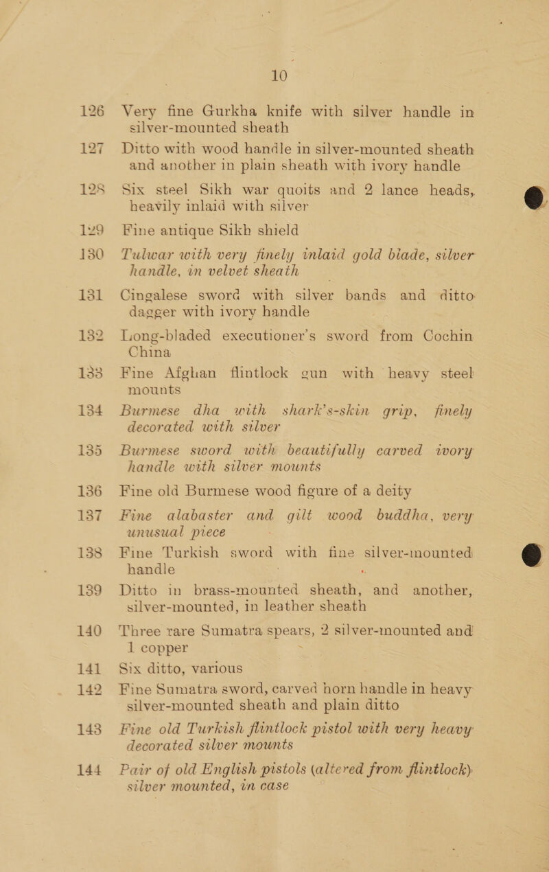 128 129 130 heed Oo OL 140 141 142 1438 144 10 Very fine Gurkha knife with silver handle in silver-mounted sheath Ditto with wood handle in silver-mounted sheath and another in plain sheath with ivory handle Six steel Sikh war quoits and 2 lance heads, heavily inlaid with silver Fine antique Sikh shield Tulwar with very finely inlaid gold biade, silver handle, in velvet sheath Cingalese swora with silver bands and ditto dagger with ivory handle Long-bladed executioner’s sword from Cochin China Fine Afghan flintlock gun with heavy steel mounts Burmese dha with shark’s-skin grip, finely decorated with silver Burmese sword with beautifully carved ivory handle with silver mounts Fine old Burmese wood figure of a deity Fine alabaster and gilt wood buddha, very unusual prece Fine Turkish sword with fine silver-mounted handle : Ditto in brass-mounted sheath, and another, silver-mounted, in leather sheath Three rare Sumatra spears, 2 silver-mounted and 1 copper : Six ditto, various Fine Sumatra sword, carved horn eridle in heavy silver-mounted sheath and plain ditto Fine old Turkish flintlock pistol with very heavy decorated silver mounts Pair of old English pistols (altered from aetionk silver mounted, un case  