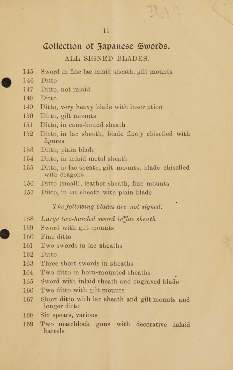145 146 147 148 149 150 151 152 153 154 155 156 157 158 159 160 16] 162 163 164 165 166 167 168 169 11 Collection of Japanese Swords. ALL SIGNED BLADES. Sword in fine lac inlaid sheath, gilt mounts Ditto Ditto, not inlaid Ditto Ditto, very heavy blade with inscription Ditto, gilt mounts Ditto, in cane-bound sheath figures Ditto, plain biade Ditto, in lac sheath, gilt mounts, blade chiselled with dragons Ditto (small), leather sheath, fine mounts Ditto, in lac sheath with plain blade The following blades are not signed. Large two-handed sword in®lac sheath Sword with gilt mounts Fine ditto Two swords in lac sheaths Ditto , Three short swords in sheaths Two ditto in horn-mounted sheaths / Sword with inlaid sheath and engraved blade Two ditto with gilt mounts Short ditto with lac sheath and gilt mounts and longer ditto Siz spears, various Two matchlock guns with decorative inlaid barrels