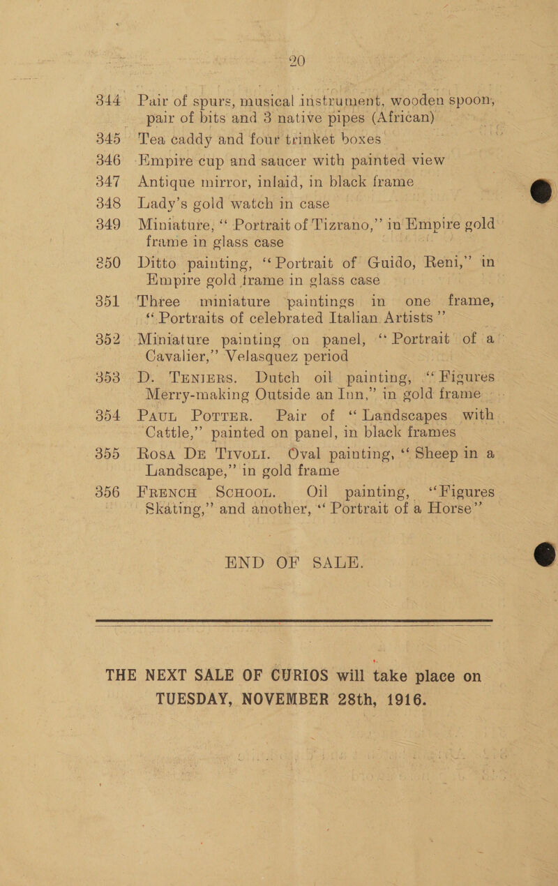 346 347 348 349 3993 304 355 Pair of spurs, musical instrument, wooden spoon, pair of bits and 3 native pipes (African) Tea caddy and four trinket boxes. Antique mirror, inlaid, in black frame Lady’s gold watch in case ~ | Miniature, “ Portrait of Tizrano,” in Empire gold frame in glass case ib ie ena Ditto painting, ‘‘ Portrait of Guido, Reni,” in Hmpire gold frame in glass case | - Portraits of celebrated Italian Artists ”” Cavalier,’ Velasquez period D. Trenizrs. Dutch oil painting, ““ Figures. Merry-making Outside an Inn,” in gold frame. Paut Porrer. Pair of “ Landscapes with — ‘Cattle,’ painted on panel, in black frames Rosa DE Trvout. Oval painting, ‘f Sheep in a Landscape,” in gold frame French ScHoon. Oil painting, ‘Figures. Skating,’ and another, “‘ Portrait of a Horse” END OF SALE.   TUESDAY, NOVEMBER 28th, 1916.  
