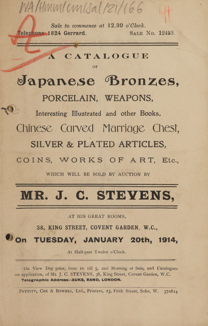    Sale to commence at 12.30 o’Clock. 2001824 Gerrard. SALE No. 12453. “gk CATALOGUE ml Bees, i a OF ot Japanese “Bronzes, PORCELAIN, WEAPONS,   (2). | see Interesting I[lustrated and other Books, Chinese Carved Marriage Chest, SILVER &amp; PLATED ARTICLES, COINS, WORKS OF ART, Ete, WHICH WILL BE SOLD BY AUCTION BY MR. J. C. STEVENS,    AT HIS GREAT ROOMS, 38, KING STREET, COVENT GARDEN, W.C., ® on TUESDAY, JANUARY 20th, 1914, At Half-past Twelve o’Clock.   On View Day prior, from Io till 5, and Morning of Sale, and Catalogues on application, of Mr. J. C. STEVENS, 38, King Street, Covent Garden, W.C. | Telegraphic Address—AUKS, RAND, LONDON.  ; PettTirT, Cox &amp; Bowers, Ltd., Printers, 23, Frith Street, Soho, W. 370814