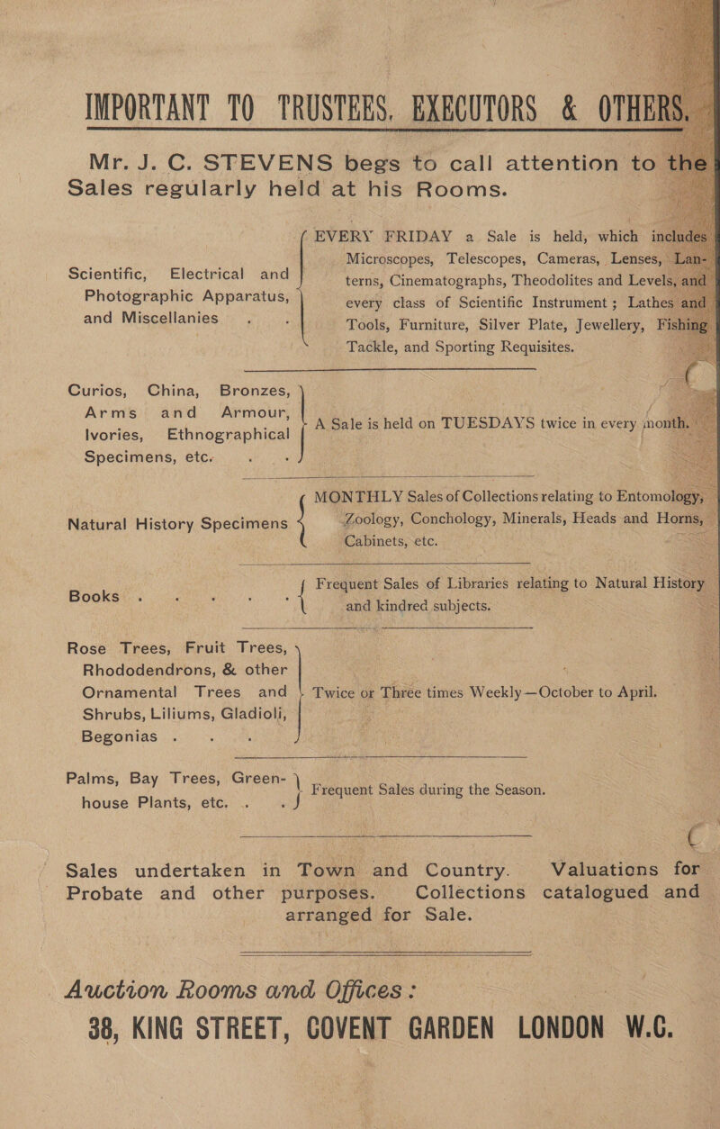     IMPORTANT 10 TRUSTEES, BXBCUTORS &amp; OTHE Mr. J. C. STEVENS begs to call attention to. Sales regularly held at his Rooms. EVERY FRIDAY a Sale is held, which incl Microscopes, Telescopes, Cameras, Lenses, Scientific, Electrical and terns, Cinematographs, Theodolites and Levels, Photographic Apparatus, every class of Scientific Instrument ; Lathes : and Miscellanies j “Sak Tools, Furniture, Silver Plate, Jewellery, Fishing Tackle, and Sporting Requisites. ee  Curios, China, Bronzes, Arms and Armour, Ivories, es Ho Specimens, etc. A ee is held on TUESDAYS twice in every pont  Zoology, Conchology, Minerals, Heads and — Natural History Specimens Cabinets, ELC:  F cone Sales of ibees relating to Natural History Books and kindred subjects.  Rose Trees, Fruit Tree 4c ee Rhododendrons, &amp; other Ornamental Trees and Shrubs, Liliums, Gladioli, Begonias : MON THLY Sales of Goltections relating to Entomol | Twice ¢ of Three times Weekly —October to ae  Palms, Ba Trees, Grech jie | ane y Buona! Frequent Sales during the Season. house Plants, etc. . «J Sales undertaken in Town and Country. Valuations for Probate and other purposes. Collections catalogued and arranged for Sale.  Auction Looms and Offices : 38, KING STREET, COVENT GARDEN LONDON a
