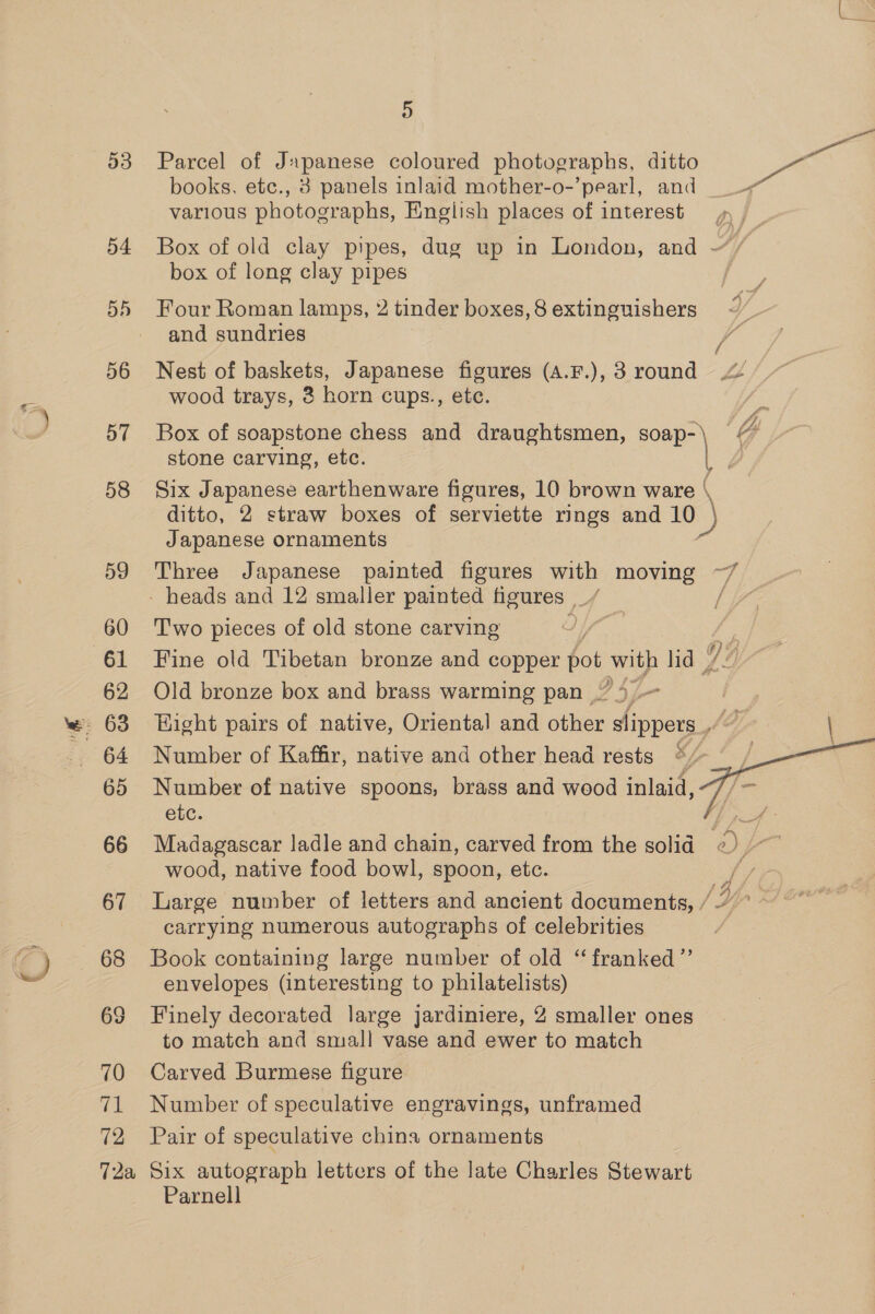 Hy) 53 Parcel of Japanese coloured photographs, ditto et books, etc., 3 panels inlaid mother-o-’pearl, and various photographs, English places of interest , , 54 Box of old clay pipes, dug up in London, and Hf, box of long clay pipes 55 Four Roman lamps, 2 tinder boxes,8 extinguishers ~ and sundries VA 56 Nest of baskets, Japanese figures (A.F.), 3 round wood trays, 3 horn cups., ete. 2 57 Box of soapstone chess and draughtsmen, dead GY stone carving, etc. | 2 58 Six Japanese earthenware figures, 10 brown ware \ ditto, 2 straw boxes of serviette rings and 10 ) Japanese ornaments 59 Three Japanese painted figures with moving ~7 - heads and 12 smaller painted figures | A / | 60 ‘Two pieces of old stone carving iY” 61 Fine old Tibetan bronze and copper bot with lid | D4 62 Old bronze box and brass warming pan 4 - - 63 Hight pairs of native, Oriental and other slippers ¢@, | 65 Number of native spoons, brass and wood inlaid, etc. = 66 Madagascar ladle and chain, carved from the solid «) /~~ wood, native food bowl, spoon, etc. 67 Large number of letters and ancient documents, //’ carrying numerous autographs of celebrities | 68 Book containing large number of old “ franked”’ envelopes (interesting to philatelists) to match and small vase and ewer to match 70 Carved Burmese figure 71 Number of speculative engravings, unframed 72 Pair of speculative china ornaments 72a Six autograph letters of the late Charles Stewart Parnell 