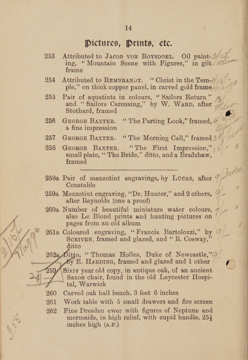 Pictures, Prints, ete. frame ) 255 Pair of agquatints in colours, “ Sailors Return ” and ‘‘ Sailors Carousing,”’ by W. WaRbD, after Stothard, framed a fine impression o~- r) f A (by 4 #7, ti 3 ‘27 #5 iF“ Ge ws ~ : -. - ~~ ¥, small plate, ‘‘ The Bride,” ditto, anda Bradshaw, framed Constable after Reynolds (one a proof) pages from an old album w /»© 261a Coloured engraving, “Francis Bartolozzi,” by “4 ScRIVEN, framed and glazed, and ‘“‘ R. Cosway,”’ ditto   —~——-—-—=-yfom POY Hi. HaRvine, framed and glazed and 1 other. \Sixty year old copy, in antique oak, of an ancient gf \ Saxon chair, found in the old Leycester Hospi- oy ai tal, Warwick 960 Carved oak hall bench, 3 feet 6 inches 961 Work table with 5 small drawers and fire screen 962 Fine Dresden ewer with figures of Neptune and : ; mermaids, in high relief, with cupid handle, 254 iN inches high (A.F.) VW