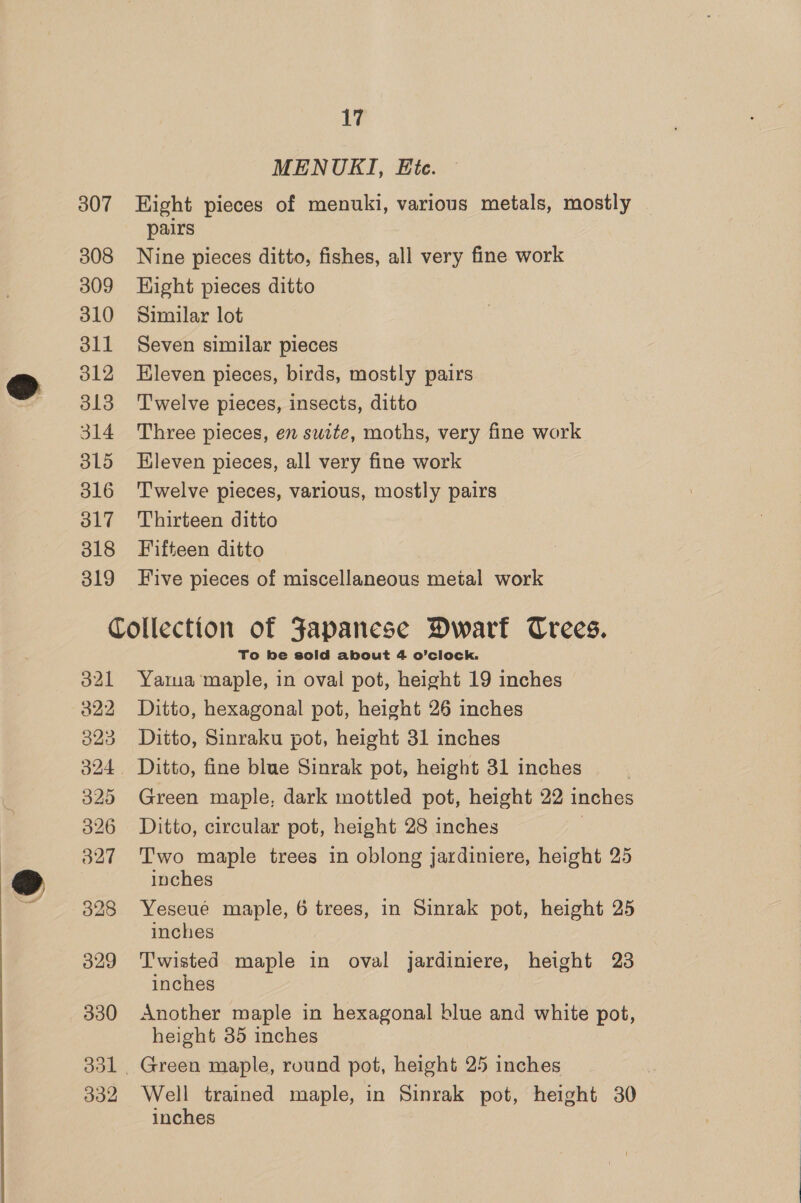 MENUKI, Ete. 307 Hight pieces of menuki, various metals, mostly pairs 308 Nine pieces ditto, fishes, all very fine work 309 Hight pieces ditto 310 Similar lot 311 Seven similar pieces 312 Hleven pieces, birds, mostly pairs 313 Twelve pieces, insects, ditto 314 Three pieces, en swite, moths, very fine work 3L5 Hleven pieces, all very fine work 316 ‘Twelve pieces, various, mostly pairs 317 Thirteen ditto 318 Fifteen ditto 319 Five pieces of miscellaneous metal work Collection of Japanese Dwart Crees. To be sold about 4 o’clock. 321 Yara maple, in oval pot, height 19 inches 322 Ditto, hexagonal pot, height 26 inches 323 Ditto, Sinraku pot, height 31 inches 324 Ditto, fine blue Sinrak pot, height 31 inches | 325 Green maple, dark mottled pot, height 22 inches 326 Ditto, circular pot, height 28 inches | 327 Two maple trees in oblong jardiniere, height 25 inches 328 Yeseue maple, 6 trees, in Sinrak pot, height 25 inches 329 Twisted maple in oval jardiniere, height 23 inches 330 Another maple in hexagonal blue and white pot, height 35 inches 331 Green maple, round pot, height 25 inches 332 Well trained maple, in Sinrak pot, height 30 inches