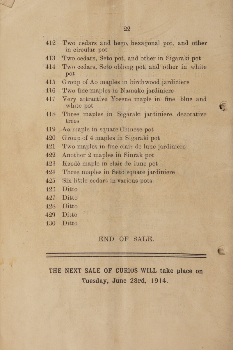 A129 413 414 415 416 417 418 419 420 421 422 423 424 425 425 4:27 428 429 430 — 22 Two cedars and hego, hexagonal pot, and other in circular pot T'wo cedars, Seto pot, and other in Sigaraki pot Two cedars, Seto oblong pot, and other in white pot | £10) Group of Ao maples in birchwood jardiniere T'wo fine maples in Namako jardiniere Very attractive Yoseué maple in fine blue and white pot | Three maples in Sigaraki jardiniere, decorative trees Ao maple in square Chinese pot Group of 4 maples in Sigaraki pot T’'wo maples in fine clair de lune jardiniere Another 2 maples in Sinrak pot Keedé maple in clair de lune pot Three maples in Seto square jardiniere Six little cedars in various pots Ditto Ditto Ditto Ditto Ditto END OF SABLE.    Tuesday, June 23rd, 1914. C.