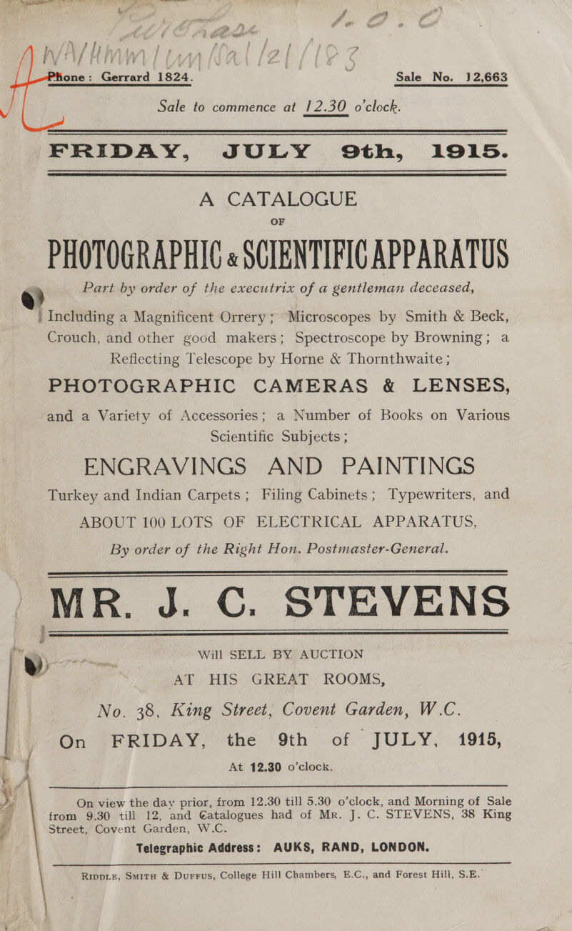 \ 3 / ‘ t/ ds bAS et f YA   ‘Hone : Gerrard 1824. | Sale No. 12,663 Sale to commence at 12.30 o'clock. FRIDAY, JULY Oth, 1915. A CRETE PHOTOGRAPHIC é SCIENTIFIC APPARATUS Part by order of the executrix of a gentleman deceased, 1 Including a Magnificent Orrery ; Microscopes by Smith &amp; Beck, Crouch, and other good makers; Spectroscope by Browning; a Refiecting Telescope by Horne &amp; Thornthwaite ; PHOTOGRAPHIC CAMERAS &amp; LENSES, and a Variety of Accessories; a Number of Books on Various Scientific Subjects ; ENGRAVINGS AND PAINTINGS Turkey and Indian Carpets; Filing Cabinets; Typewriters, and ABOUT 100 LOTS. OF ELECTRICAL. APPARATUS, By order of the Right Hon. Postmaster-General. MR. J. C. STEVENS 4 f id ne. We sere Will SELL BY AUCTION : , AT HIS GREAT ROOMS, No. 38, King Street, Covent Garden, W.C. On FRIDAY. the (9th of JULY, 1915, At 12.30 o’clock.    b Reena  On view the dav prior, from 12.30 till 5.30 o’clock, and Morning of Sale from 9.30 till 12, and €atalogues had of Mr. J. C. STEVENS, 38 King Street, Covent Garden, W.C. Telegraphic Address: AUKS, RAND, LONDON. Rippiz, Smitu &amp; Durrus, College Hill Chambers, E.C., and Forest Hill, S.E, : 