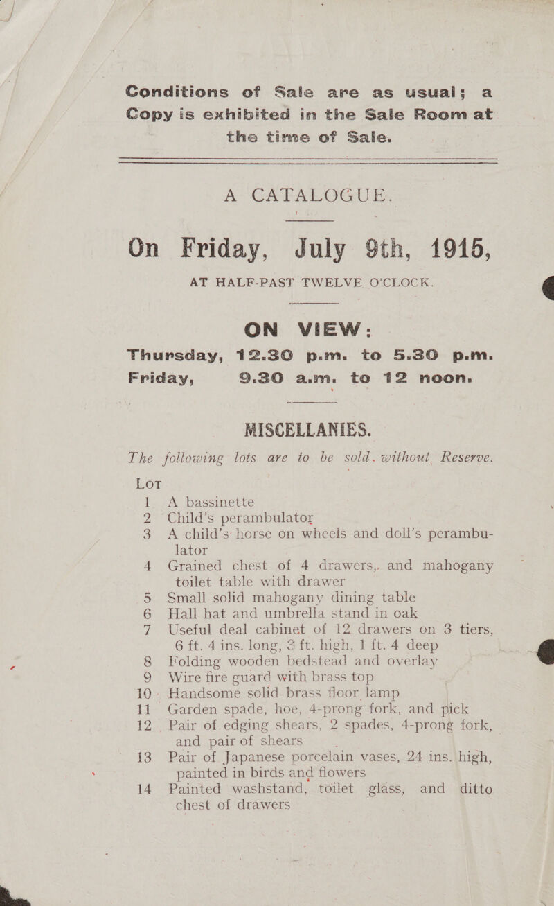 Conditions of Sale are as usual: a Copy is exhibited in the Sale Room at the time of Sale. Pe SCAT AEA GU Be On Friday, July 9th, 1946, AT HALF-PAST TWELVE O’CLOCK.  ON VIEW: Thursday, 12.30 p.m. to 5.30 p.m. Friday, 9.30 a.m. to 12 noon. MISCELLANIES. The following lots are to be sold. without, Reserve. OT 1. A bassinette 2 Child’s perambulator 3 A child’s horse on wheels and doll’s perambu- lator 4 Grained chest of 4 drawers, and mahogany toilet table with drawer 5 Small solid mahogany dining table 6 Hall hat and umbrella stand in oak 7 Useful deal cabinet of 12 drawers on 38 tiers, 6 ft. 4ins. long, 2ft. high, 1 it. 4 deep 8 Folding wooden bedstead and overlay 9 Wire fire guard with brass top 10. Handsome solid brass floor lamp 11 Garden spade, hoe, 4-prong fork, and pick 12>. Bair ot edging shears, 2 spades, 4-prong fork, and pair of shears | 13 Pair of Japanese porcelain vases, 24 ins. high, painted in birds and flowers 14. Painted washstand, toilet glass, and ditto chest of drawers ;  