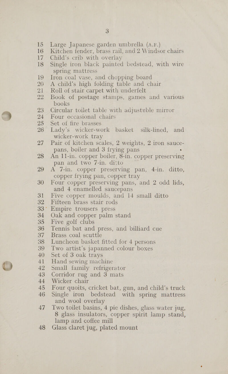 29 26 27 28 29 30 31 32 34 395 36 37 38 39 40 4] 42 43 44 45 46 47 48 3 Large Japanese garden umbrella (A.F.) Kitchen fender, brass rail, and 2 Windsor chairs Child’s crib with overlay Single iron black painted bedstead, with wire spring mattress Iron coal vase, and chopping board A child’s high folding table and chair Roll of stair carpet with underfelt Book of postage stamps, games and various books Circular toilet table with adjusteble mirror Four occasional chairs Set of fire brasses Lady’s wicker-work basket silk-lined, and wicker-work tray Pair of kitchen scales, 2 weights, 2 iron sauce- pans, boiler and 3 frying pans An I11-in. copper boiler, 8-in. copper preserving pan and two 7-in. ditto ~ A 7-in. copper preserving pan, 4-in. ditto, copper frying pan, copper tray Four copper preserving pans, and 2 odd lids, and 4 enamelled saucepans Five copper moulds, and 14 small ditto Fifteen brass stair rods Empire trousers press Oak and copper palm stand Five golf clubs Tennis bat and press, and billiard cue Brass coal scuttle Luncheon basket fitted for 4 persons Two artist’s japanned colour boxes Set of 3 oak trays Hand sewing machine Small family refrigerator Corridor rug and 3 mats Wicker chair Four quoits, cricket bat, gun, and child’s truck Single iron bedstead with spring mattress and wool overlay Two toilet basins, 4 pie dishes, glass water jug, 8 glass insulators, copper spirit lamp stand, lamp and coffee mill Glass claret jug, plated mount