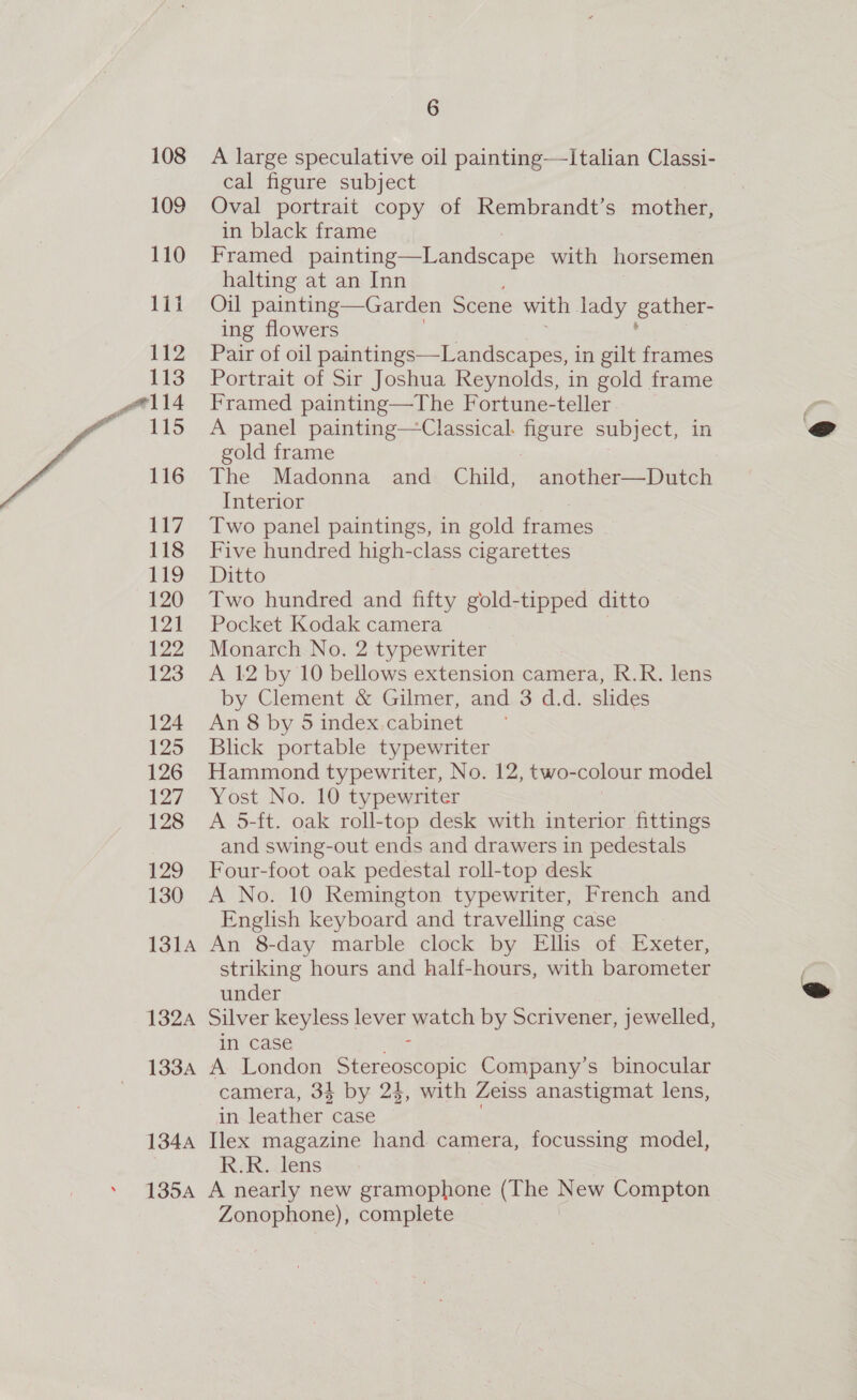 108 109 110 1ii 112 113 wail 115 116 117 118 119 120 121 122 123 124 125 126 127 128 129 130 13]4 132A 133A 134A 139A 6 A large speculative oil painting——-Italian Classi- cal figure subject | Oval portrait copy of Rembrandt’s mother, in black frame Framed painting—Landscape with horsemen halting at an Inn Oil painting—Garden Scene with lady gather- ing flowers Pair of oil paintings—Landscapes, in gilt frames Portrait of Sir Joshua Reynolds, in gold frame Framed painting—The Fortune-teller A panel painting—Classical. figure subject, in gold frame The Madonna and Child, another—Dutch Interior Two panel paintings, in gold frames Five hundred high-class cigarettes Ditto Two hundred and fifty gold-tipped ditto Pocket Kodak camera Monarch No. 2 typewriter A 12 by 10 bellows extension camera, R.R. lens by Clement &amp; Gilmer, and 3 d.d. slides An 8 by 5 index.cabinet Blick portable typewriter Hammond typewriter, No. 12, two-colour model Yost No. 10 typewriter A 5-ft. oak roll-top desk with interior fittings and swing-out ends and drawers in pedestals Four-foot oak pedestal roll-top desk A No. 10 Remington typewriter, French and English keyboard and travelling case An 8-day marble clock by Ellis of Exeter, striking hours and half-hours, with barometer under Silver keyless lever watch by Scrivener, jewelled, in case Br, A London Stereoscopic Company’s binocular camera, 34 by 24, with Zeiss anastigmat lens, in leather case . Ilex magazine hand camera, focussing model, R;Rléns A nearly new gramophone (The New Compton Zonophone), complete