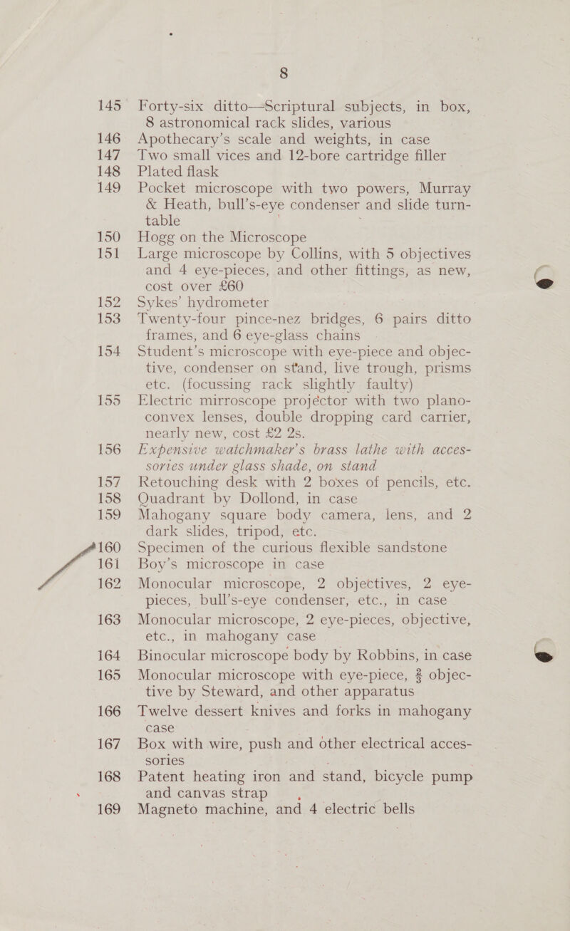 145 146 147 148 149 150 151 152 153 154 155 156 157 158 159 160 162 163 164 165 166 167 168 169 8 Forty-six ditto—Scriptural subjects, in box, 8 astronomical rack slides, various Apothecary’s scale and weights, in case Two small vices and 12-bore cartridge filler Plated flask Pocket microscope with two powers, Murray &amp; Heath, bull’s- eye condenser and slide turn- table Hogg on the Microscope Large microscope by Collins, with 5 objectives and 4 eye-pieces, and other fittings, as new, cost over £60 Sykes’ hydrometer | Twenty-four pince-nez badees 6 pairs ditto frames, and 6 eye-glass chains Student’s microscope with eye-piece and objec- tive, condenser on stand, live trough, prisms etc. (focussing rack slightly faulty) Electric mirroscope projector with two plano- convex lenses, double dropping card carrier, nearly new, cost £2 2s. Expensive watchmaker’s brass lathe with acces- sories under glass shade, on stand . Retouching desk with 2 boxes of pencils, etc. Quadrant by Dollond, in case Mahogany square body camera, lens, and 2 dark slides, tripod, etc. Specimen of the curious flexible sandstone Monocular microscope, 2 objectives, 2 eye- pieces, bull’s-eye condenser, etc., in case Monocular microscope, 2 eye-pieces, objective, etc., in mahogany case Binocular microscope body by Robbins, in case Monocular microscope with eye-piece, ? objec- tive by Steward, and other apparatus Twelve dessert knives and forks in mahogany case Box with wire, push and other electrical acces- sories Patent heating iron and stand, bicycle pump and canvas strap Se Magneto machine, and 4 electric bells