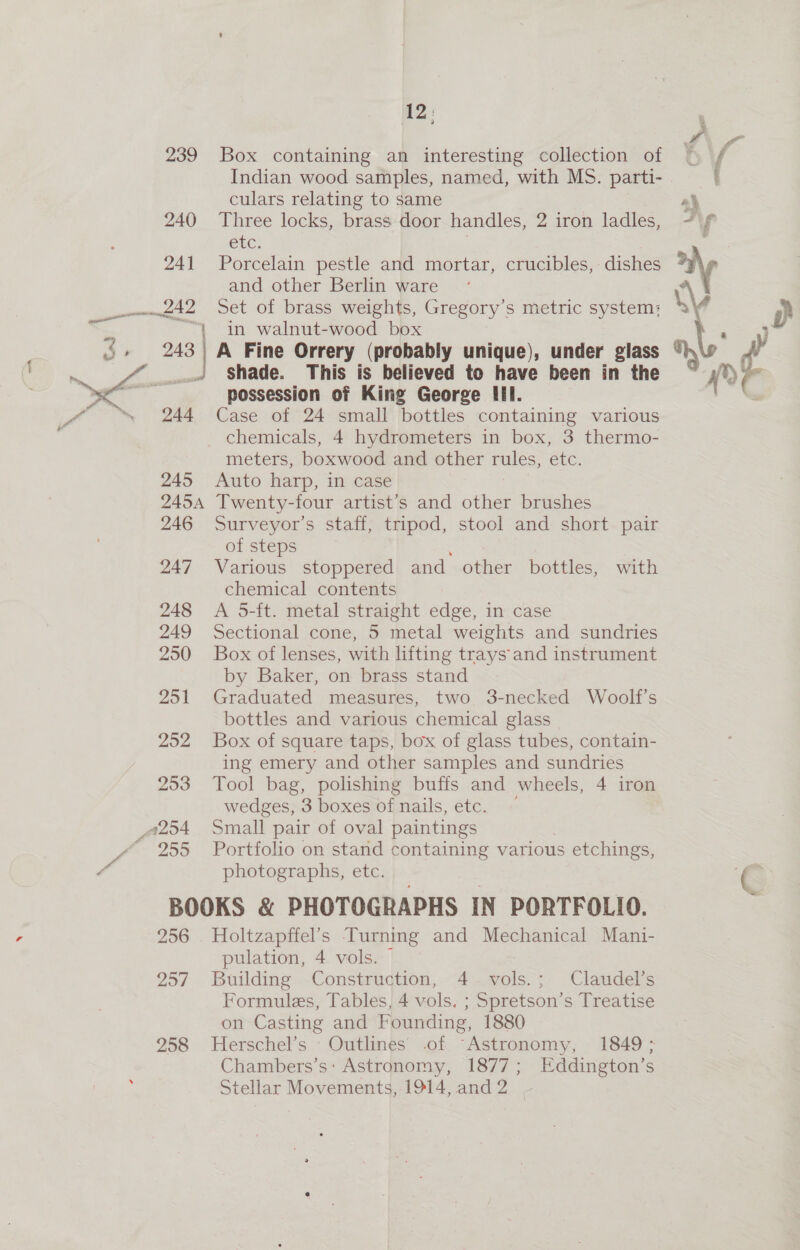 é 12, 239 Box containing an interesting collection of Indian wood samples, named, with MS. parti- culars relating to same 240 Three locks, brass door handles, 2 iron ladles, eb. 241 Porcelain pestle and mortar, crucibles, dishes and other Berlin ware + ms] A Fine Orrery (probably unique), under glass J Shade. This is believed to have been in the possession of King George III. 244 Case of 24 small bottles containing various chemicals, 4 hydrometers in box, 3 thermo- meters, boxwood and other rules, etc. 245 Auto harp, in case 2454 Twenty-four artist’s and other brushes 246 Surveyor’s staff, tripod, stool and short. pair of steps 247 Various stoppered and other bottles, with chemical contents 248 &lt;A 5-ft. metal straight edge, in case 249 Sectional cone, 5 metal weights and sundries 250 Box of lenses, with lifting trays and instrument by Baker, on brass stand 251 Graduated measures, two 3-necked Woolf’s bottles and various chemical glass 252 Box of square taps, box of glass tubes, contain- ing emery and other samples and sundries 253 Tool bag, polishing bufis and wheels, 4 iron wedges, 3 boxes of nails, etc. 255 Portfolio on stand containing various is etchings, photographs, etc. BOOKS &amp; PHOTOGRAPHS IN PORTFOLIO. 256 . Holtzapffel’s Turning and Mechanical Mani- pulation, 4 vols. 257 Building Construction, 4. vols.; Claudel’s Formules, Tables, 4 vols. ; Spretson’s Treatise on Casting and Founding, 1880 Chambers’s: Astronomy, 1877; Eddington’s Stellar Movements, 1914, and2 |