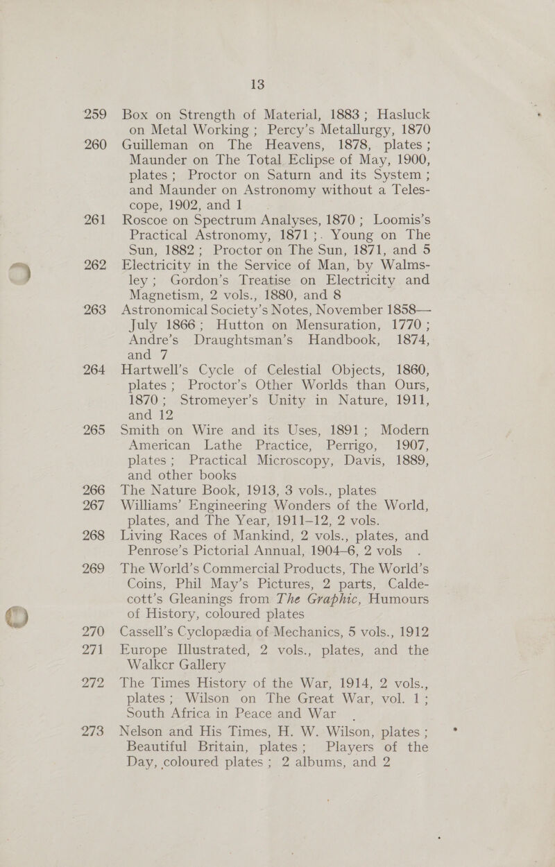 259 260 261 262 263 264 265 266 267 268 269 2AO agri 272 13 Box on Strength of Material, 1883; Hasluck on Metal Working ; Percy’s Metallurgy, 1870 Guileman on The Heavens, 1878, plates ; Maunder on The Total Eclipse of May, 1900, plates; Proctor on Saturn and its System ; and Maunder on Astronomy without a Teles- cope, 1902, and 1 Roscoe on Spectrum Analyses, 1870 ; Loomis’s Practical Astronomy, 1871;. Young on The Sun, 1882; Proctor on The Sun, 1871, and 5 Electricity in the Service of Man, by Walms- ley ; Gordon’s Treatise on Electricity and Magnetism, 2 vols., 1880, and 8 Astronomical Society’s Notes, November 1858— July 1866; Hutton on Mensuration, 1770 ; Andre’s Draughtsman’s Handbook, 1874, and 7 Hartwell’s Cycle of Celestial Objects, 1860, plates; Proctor’s Other Worlds than Ours, 1870:, »Stromeyer's Unity. in Nature, 1911; and 12 Smith on Wire and its Uses, 1891; Modern Aamerican. Lathe Practice, “Péernizo,. 1907, plates ; Practical Microscopy, Davis, 1889, and other books The Nature Book, 1913, 3 vols., plates Williams’ Engineering Wonders of the World, plates, and The Year, 1911-12, 2 vols. Living Races of Mankind, 2 vols., plates, and Penrose’s Pictorial Annual, 1904—6, 2 vols The World’s Commercial Products, The World’s Coins, Phil May’s Pictures, 2 parts, Calde- cott’s Gleanings from The Graphic, Humours of History, coloured plates Cassell’s Cyclopedia of Mechanics, 5 vols., 1912 Europe Illustrated, 2 vols., plates, and the Walker Gallery ; The Times History of the War, 1914, 2 vols., plates; Wilson on The Great War, vol. 1; South Africa in Peacesand War Nelson and His Times, H. W. Wilson, plates ; Beautiful Britain, plates; Players of the