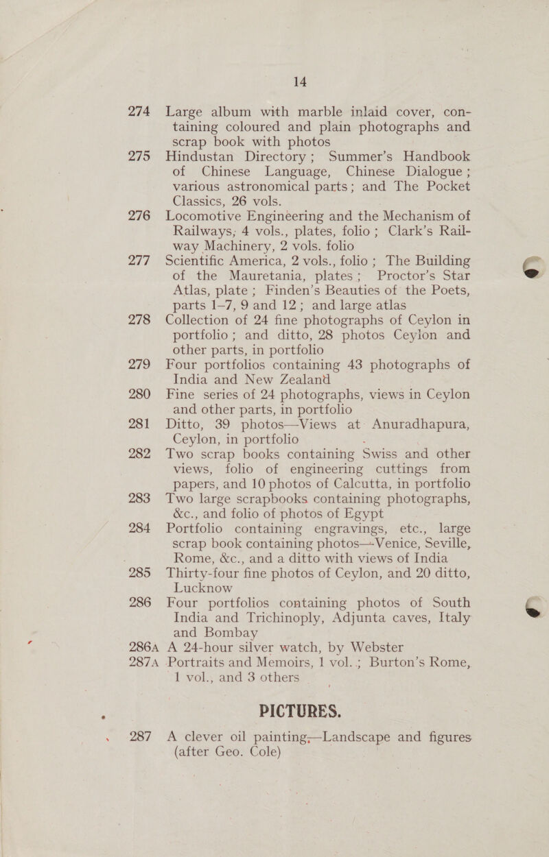 274 2795 276 277 278 279 280 281 282 283 284 285 286 14 Large album with marble inlaid cover, con- taining coloured and plain photographs and scrap book with photos Hindustan Directory ; Summer’s Handbook of Chinese Language, Chinese Dialogue ; various astronomical parts; and The Pocket Classics, 26 vols. Locomotive Engineering and the Mechanism of Railways; 4 vols., plates, folio; Clark’s Rail- way Machinery, 2 vols. folio Scientific America, 2 vols., folio; The Building of the Mauretania, plates; Proctor’s Star Atlas, plate ; Finden’s Beauties of the Poets, parts 1-7, 9 and 12; and large atlas Collection of 24 fine photographs of Ceylon in portfolio; and ditto, 28 photos Ceylon and other parts, in portfolio Four portfolios containing 43 photographs of India and New Zealand Fine series of 24 photographs, views in Ceylon and other parts, in portfolio Ditto, 39 photos—Views at Anuradhapura, Ceylon, in portfolio Two scrap books containing Swiss and other views, folio of engineering cuttings from papers, and 10 photos of Calcutta, in portfolio Two large scrapbooks containing photographs, &amp;c., and folio of photos of Egypt Portfolio containing engravings, etc., large scrap book containing photos—-Venice, Seville, Rome, &amp;c., and a ditto with views of India Thirty-four fine photos of Ceylon, and 20 ditto, Lucknow Four portfolios containing photos of South India and Trichinoply, Adjunta caves, Italy and Bombay 1 vol., and 3 others PICTURES.  (after Geo. Cole)