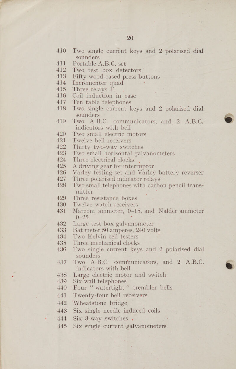 410 411 412 413 414 415 416 437 438 439 440 44] 442 443 444 445 20 Two single current keys and 2 polarised dial sounders Portable A.B.C. set Two test box detectors Fifty wood-cased press buttons Incrementer quad Three-relayo f: Coil induction in case Ten table telephones Two single current keys and 2 polarised dial sounders Two A.BiG. commeumnrcators, and - 2A. B:G. indicators with bell Two small electric motors Twelve bell receivers Thirty two-way switches Two small horizontal galvanometers Three electrical clocks — A driving gear for interruptor Varley testing set and Varley battery reverser Three polarised indicator relays Two small telephones with carbon eed trans- mitter Three resistance boxes Twelve watch receivers Marconi ammeter, = 15, and Nalder ammeter 0-25 Large test box galvanometer Bat meter 50 amperes, 240 volts Two Kelvin cell testers Three mechanical clocks Two single current keys and 2 polarised dial sounders Two, A.ByC. * communicators, and 2A. B.C. &amp; indicators with bell » Large electric motor and switch Six wall telephones “watertight “strembler bells Twenty-four bell receivers    Six single needle induced coils Six 3-way switches. | Six single current a dnote