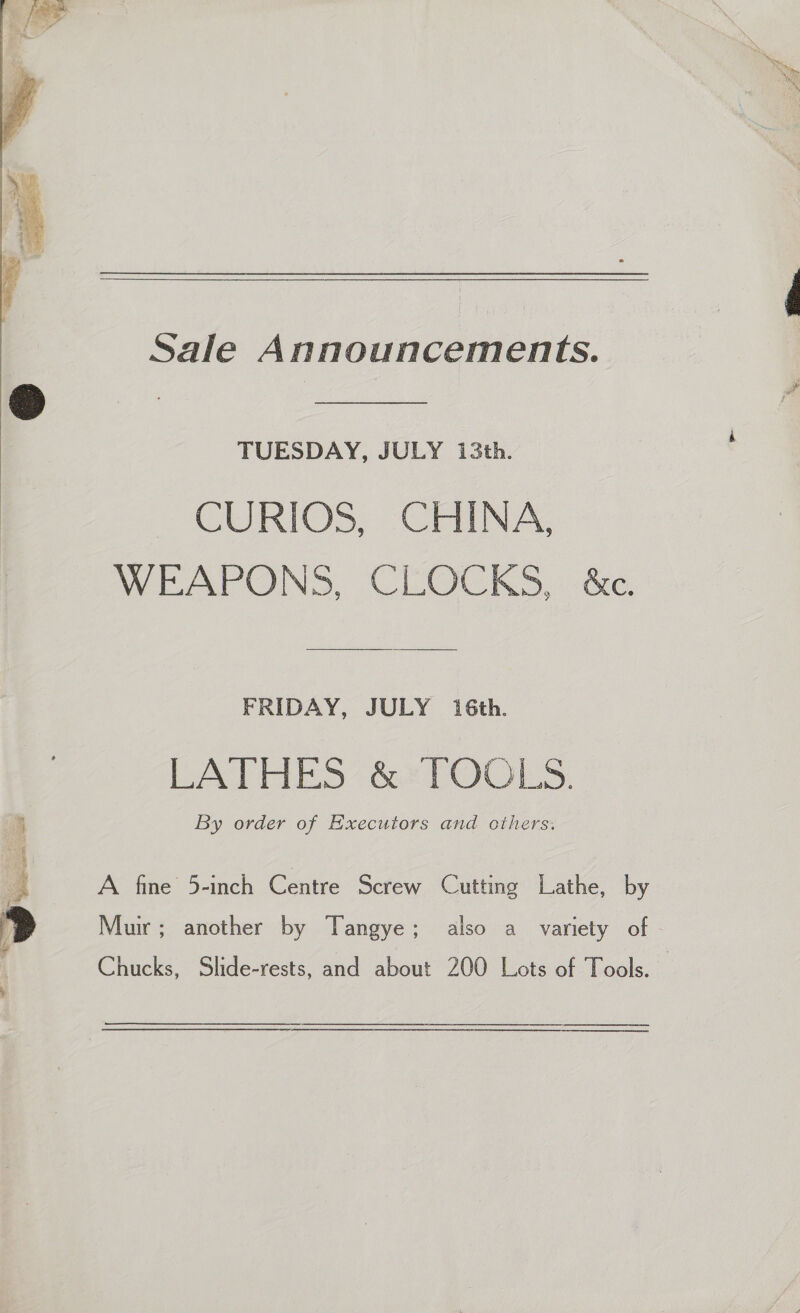  Sale Announcements. TUESDAY, JULY 13th. CURIOS, CHINA, WEAPONS, CLOCKS, &amp;c. FRIDAY, JULY 16th. LATHES’ &amp; TOOLS. By order of Executors and cthers. A fine 5-inch Centre Screw Cutting Lathe, by (ne ee 