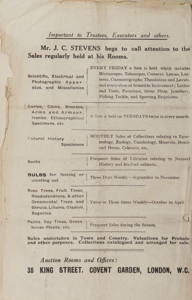 ~   ae APRs EEN ten RE TRA RR Be 7 thelr ace, &gt; aie di aval a BM sae  Important to Trustees, Executors and_ others. orator ieee ees, SOOT Oe a Mr. J. C. STEVENS begs to call attention to the Sales regularly held at his Rooms. EVERY FRIDAY a Sale is held which includes Microscopes, Telescopes, Cameras, Lenses, Lan- terns, Cinematographs, Theodolites and Levels, and every class of Scientific Instrument ; Lathes and Tools, Furniture, Silver Plate, Jewellery, Fishing Tackle, and Sporting Requisites. / Scientific, Electrical and Photographic Appar- atus, and Miscellanies | / Arms and Armour, [ Ivories, Ethnographical | \ Specimens, etc. re : A Sale is held on TUESDAYS twice in every month.  MONTHLY Sales of Collections relating to Ento- | mology, Zoology, Conchology, Minerals, Heads Natural History ‘ | and Horns, Cabinets, etc. Specimens | Frequent Sales of Libraries relating to Natural Books History and kindred pata BYVLES for foringer Three Days Weekly—-September to December. planting out :  Rose Trees, Fruit Trees, Rhododendrons, &amp; other Ornamental Trees and } Twice or Three times Weekly—October to April. Shrubs, Liliums, Gladioli,  i d Begonias RAT ¢ _ Bay Trees, Green.) -_ =F SS aS | Frequent Sales during the Season. house Plants, etc. . j ‘ and other purposes. Collections catalogued and arranged for sale.” Auction Rooms and Offices: 38 KING STREET, COVENT GARDEN, LONDON, W.C.