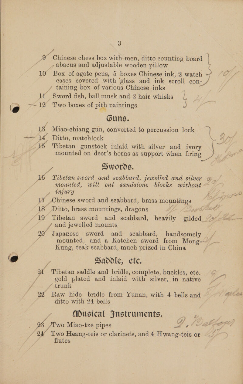 _X Chinese chess box with men, ditto counting board | - abacus and adjustable wooden pillow 7 10 Box of agate pens, 5 boxes Chinese ink, 2 watch &gt; cases covered with ‘glass and ink scroll con- / - taining box of various Chinese inks | 11 Sword fish, ball musk and 2 hair whisks / 7 —~12 Two boxes of pith paintings | a Guns. 1a Miao-chiang gun, converted to percussion lock 7) ‘o 15 Tibetan gunstock inlaid with silver and ivory mounted on deer’s horns as support when firing ae oe: SWOrdS. mounted, well cut sandstone blocks without / angury 17 AChinese sword and scabbard, brass mountings — Oe Ditto, brass mountings, dragons by and jewelled mounts 20 Japanese sword and scabbard, handsomely __ mounted, and a Katchen sword from Mong-~” Kung, teak scabbard, much prized in China ) Saddle, etc. ot Tibetan saddle and bridle, complete, buckles, etc. gold plated and inlaid with silver, in native / trunk | on Raw hide bridle from Yunan, with 4 bells and © ditto with 24 bells Musical Fnustruments. /Ewo Miao-tze pipes Zl ARE . J OV Two Heang-teis or clarinets, and 4 Hwang-teis or —* flutes