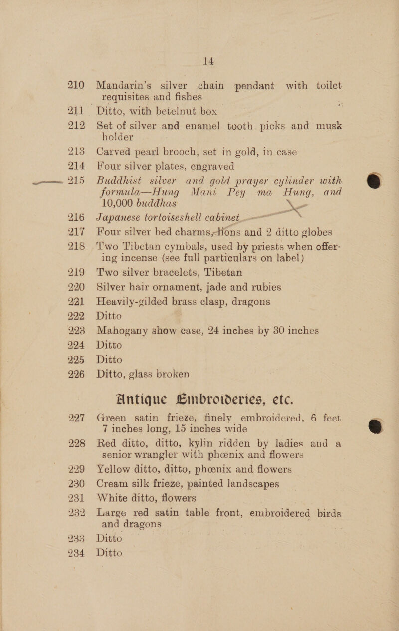 216 217 218 14 Mandarin’s silver chain pendant with toilet requisites and fishes Set of silver and enamel tooth. picks and mus« holder Carved pearl brooch, set in gold, in case Four silver plates, engraved Buddhist silver and gold prayer cylinder with formula—Hung Mani Pey ma Hung, and 10,000 buddhas uF Japanese tortoiseshell cabinet. Four silver bed charms,-tions and 2 ditto globes Two Tibetan cymbals, used by priests when offer- ing incense (see full particulars on label) Two silver bracelets, Tibetan Silver hair ornament, jade and rubies Heuavily-gilded brass clasp, dragons Ditto Mahogany show case, 24 inches by 30 inches Ditto Ditto Ditto, glass broken Antique Linbroideries, ete. Green satin frieze, finely embroidered, 6 feet 7 inches long, 15 inches wide Red ditto, ditto, kylin ridden by ladies and a senior wrangler with phoenix and flowers Yellow ditto, ditto, phoenix and flowers Cream silk frieze, painted landscapes White ditto, flowers Large red satin table front, embroidered birds and dragons Ditto : Ditto