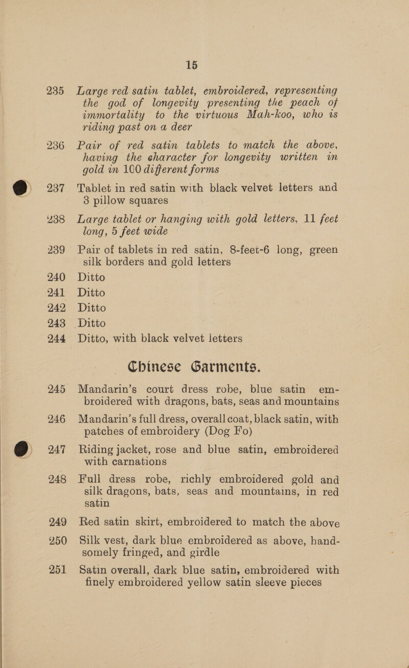 235 236 237 238 239 240 241 242 243 244 245 246 247 248 249 250 251 15 Large red satin tablet, embroidered, representing the god of longevity presenting the peach of immortality to the virtuows Mah-koo, who ts riding past on a deer Pair of red satin tablets to match the above, having the character for longevity written im gold in 1CO different forms Tablet in red satin with black velvet letters and 3 pillow squares Large tablet or hanging with gold letters, 11 feet long, 5 feet wide Pair of tablets in red satin, 8-feet-6 long, green silk borders and gold letters Ditto Ditto Ditto Ditto, with black velvet letters Chinese Garments. Mandarin’s court dress robe, blue satin em- broidered with dragons, bats, seas and mountains Mandarin’s full dress, overall coat, black satin, with patches of embroidery (Dog Fo) Riding jacket, rose and blue satin, embroidered with carnations Full dress robe, richly embroidered gold and silk dragons, bats, seas and mountains, in red satin Red satin skirt, embroidered to match the above Silk vest, dark blue embroidered as above, hand- somely fringed, and girdle Satin overall, dark blue satin, embroidered with finely embroidered yellow satin sleeve pieces