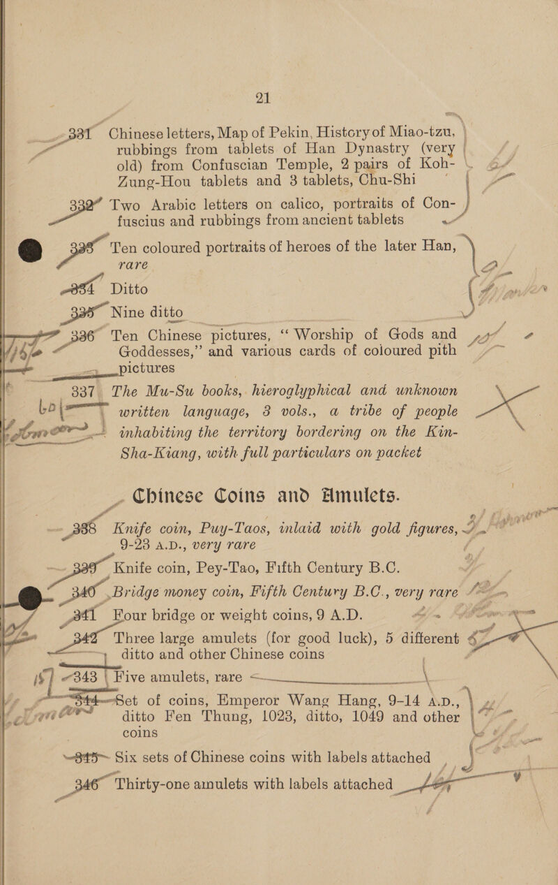 230T  Cibase ethers die of Pekin, History of Miao- oe 4 rubbings from tablets of Han Dynastry (very | old) from Confuscian Temple, 2 pairs of Koh- \ ¢ Zung-Hou tablets and 3 tablets, Chu-Shi ONE er me i 3 Two Arabic letters on calico, portraits of Con- / | fuscius and rubbings from ancient tablets ot &amp; ox Ten coloured portraits of heroes of the later Han, _ jee rare 3s Ditto _335” Nine ditto si | eo Ten Chinese pictures, “ Worship of Gods and 44 j ig Goddesses,” and various cards of coloured pith &lt;&lt;} pictures | 337 The Mu-Su books,. hieroglyphical and unknown ‘\ Lo|= | written language, 3 vols., a tribe of people eee omer} ~ wimhabiting the territory bordering on the Kin- \ Sha-Kiang, with full particulars on packet . Chinese Coins and AHmulets. rg “Knife coin, Puy-Taos, inlaid with gold finan 4! ' Eighin 9-23 A.D., very rare Knife coin, Pey-Tao, Fifth Century B.C. / tee Bridge money coin, Fifth Century B.C., very rare Me 2 : | Ae Hour bridge or weight coins, 9 A.D. Ain be v + ie Three large amulets (for good luck), 5 aii, é- “4 ditto and other Chinese coins {$ | «343 | Five amulets, rare &lt;——    14 ( MRR Bde aso i — Sa —Bet of coins, Emperor Wang Hang, 9-1 14 A.D. oe fers ditto Fen Thung, 1028, ditto, 1049 and other | gr coins Ls  845~ Six sets of Chinese coins with labels attached | | 34 Thirty-one amulets with labels attached 