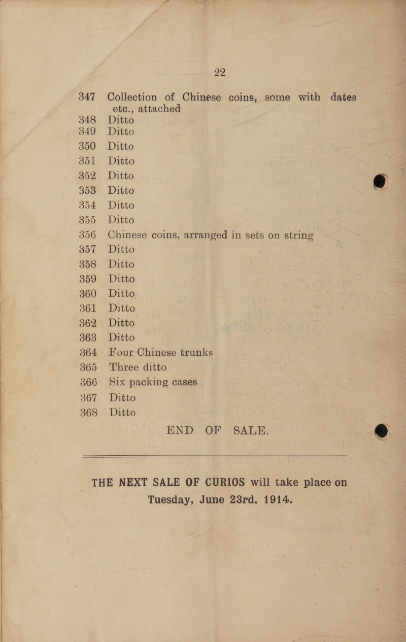 347 348 349 350 351 352 393 554 22 Collection of Chinese coins, some with dates etc., attached Ditto Ditto Ditto Ditto | Ditto Ditto e Ditto Ditto Chinese coins, arranged in sets on string Ditto Ditto Ditto Ditto, Ditto Ditto Ditto Four Chinese trunks Three ditto Six packing cases Ditto Ditto END OF SALE. ©@    Tuesday, June 23rd, 1914.