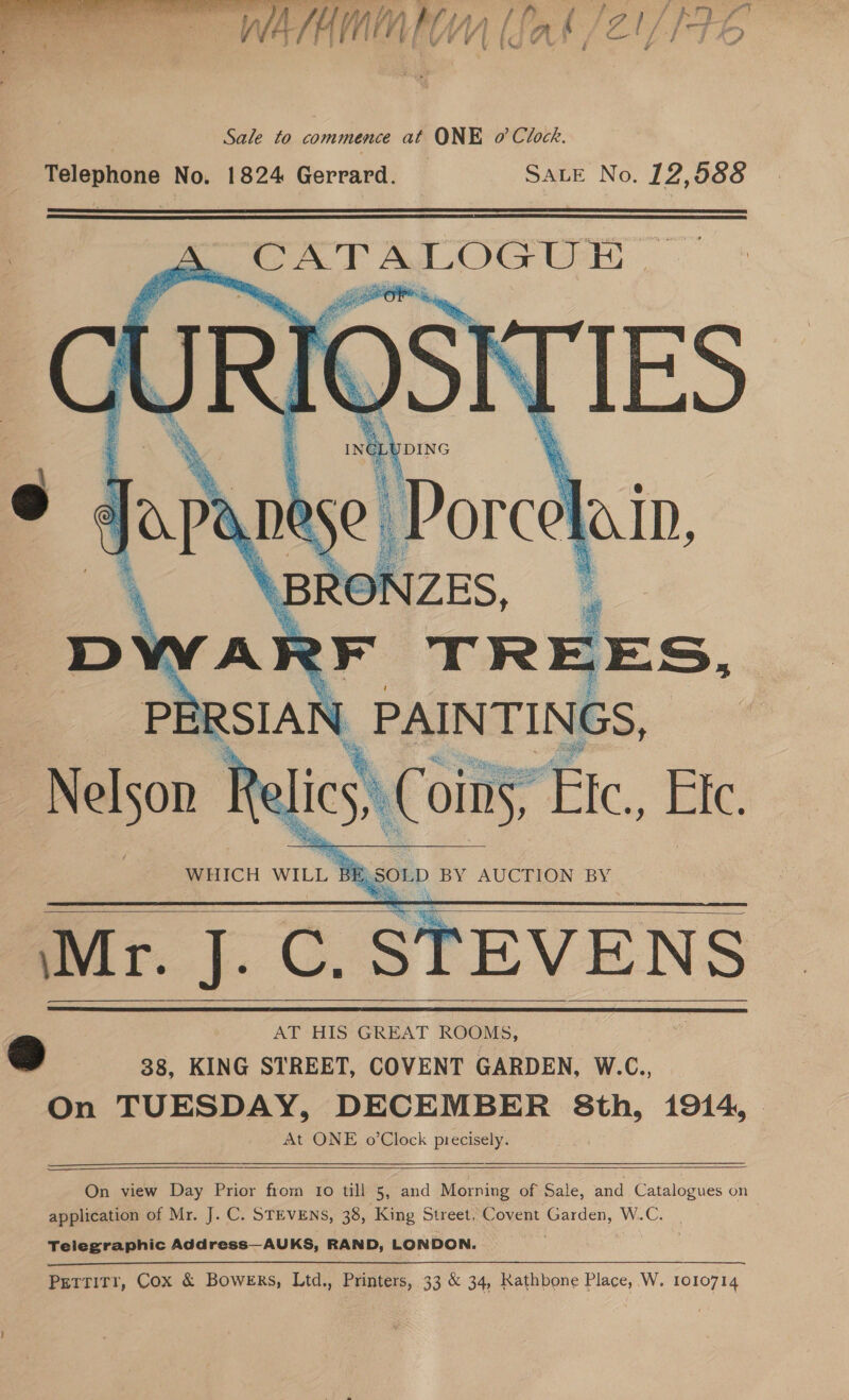  4 fie LAA, me sha £ fea kf } | Bak) LI a WAIAMIAEWY [Jak /ZY tb 7 U ih e © r v Sale to commence at ONE o’ Clock. Telephone No. 1824 Gerrard. _ SALE No. 12,588         ’ AT HIS GREAT ROOMS, g 38, KING STREET, COVENT GARDEN, W.C., On TUESDAY, DECEMBER 8th, 1914, At ONE o’Clock precisely.    On view Day Prior from Io till 5, and Morning of Sale, and Catalogues on application of Mr. J. C. STEVENS, 38, King Street, Covent Garden, W.C. Telegraphic Address—AUKS, RAND, LONDON. Pettirr, Cox &amp; Bowers, Ltd,, Printers, 33 &amp; 34, Rathbone Place, W, 1010714
