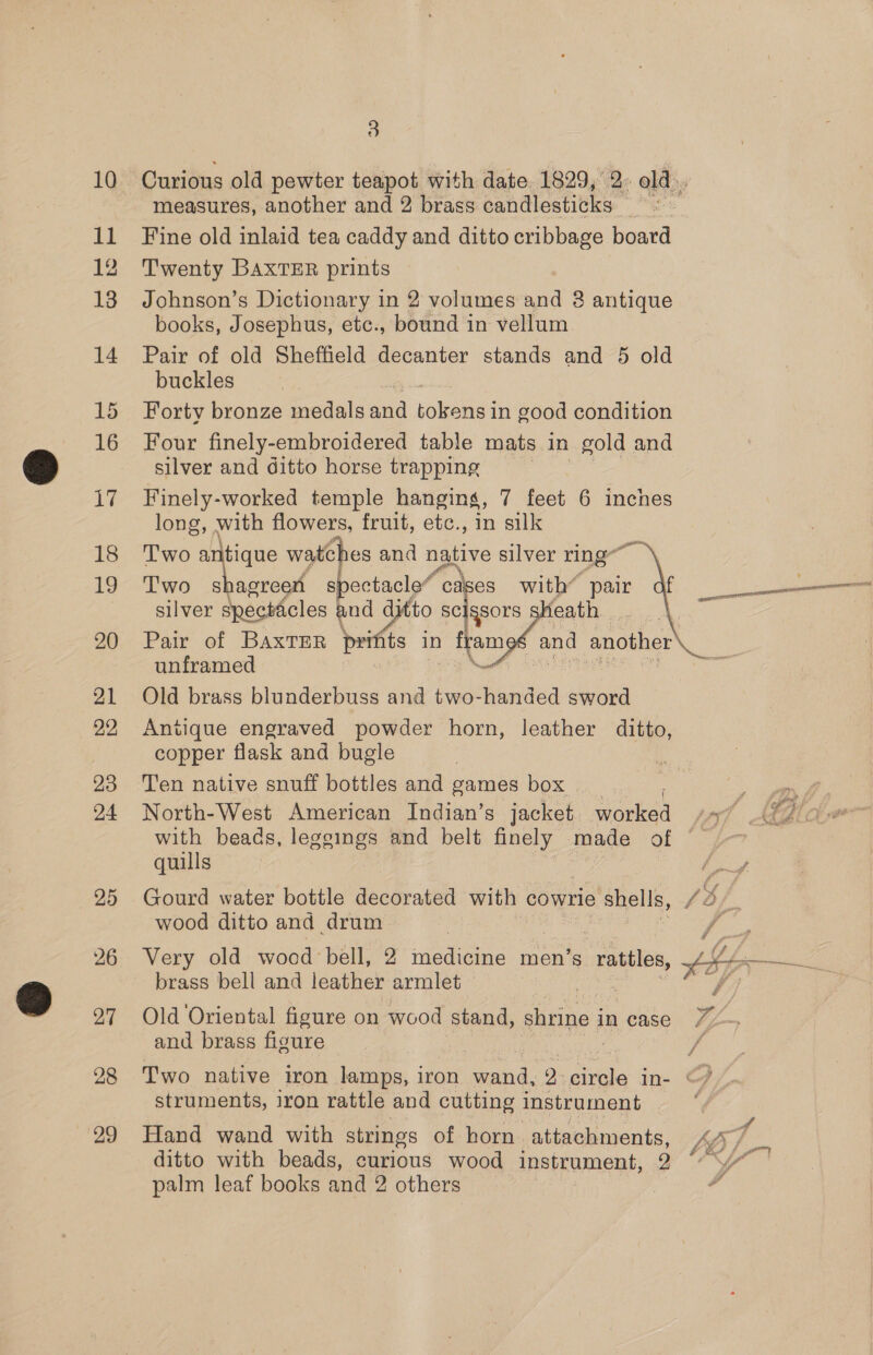 11 12 13 14 16 Me 18 9 20 21 22 23 24 25 27 28 29 3 measures, another and 2 brass candlesticks ae Fine old inlaid tea caddy and ditto cribbage board Twenty BAXTER prints Johnson’s Dictionary in 2 volumes and 8 antique books, Josephus, etc., bound in vellum Pair of old Sheffield decanter stands and 5 old buckles Forty bronze medals and oe in good condition Four finely-embroidered table mats in gold and silver and ditto horse trapping Finely-worked temple hanging, 7 feet 6 inches long, with flowers, fruit, etc., in silk T'wo ees watches and native silver ring T'wo s agreen spectacle“ “cases with* pair silver specticles and ditto Sea Pair of BaxtTeR prifts in frameé and another\__ unframed Ne Old brass blunderbuss and two-handed sword Antique engraved powder horn, leather ditto, copper flask and bugle | Ten native snuff bottles and games box North-West American Indian’s jacket en py 4 with beads, leggings and belt finely made of quills  Gourd water bottle decorated with cowrie ‘Shells, Ves wood ditto and drum Very old wood bell, 2 medicine men’s rattles Li brass bell and leather armlet | Old ‘Oriental figure on wood stand, shrine i in case 7; Z and brass figure Two native iron lamps, iron wand, 2 cite in- &amp; struments, iron rattle and cutting instrument Hand wand with strings of horn attachments, LDS ditto with beads, curious wood instrument, 3 (* palm leaf books and 2 others