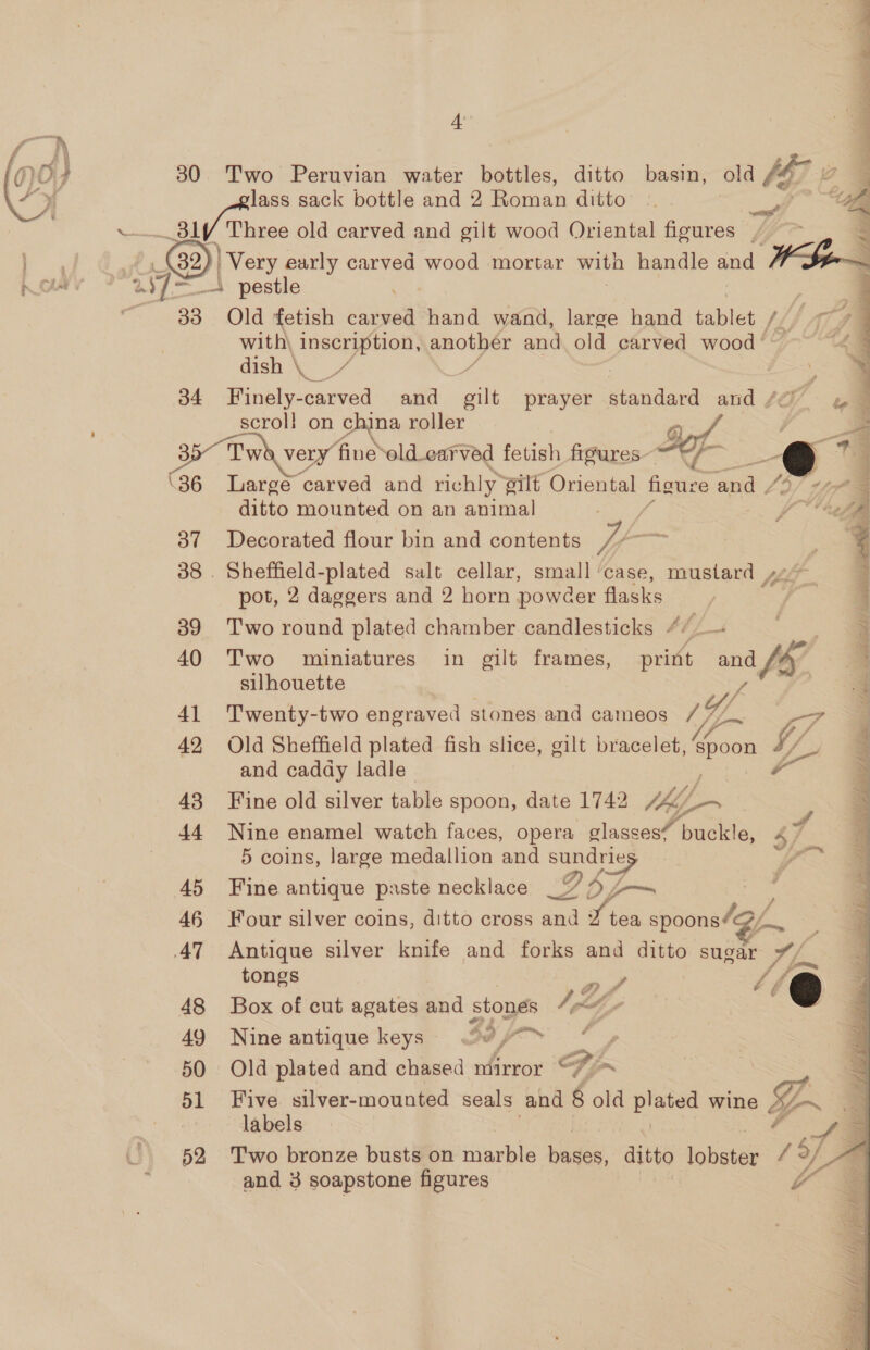Ae 30 Two Peruvian water bottles, ditto basin, old [G7 2 lass sack bottle and 2 Roman ditto Sle ..._ 31f Three old carved and gilt wood Oriental figures / rx | Very early carved wood mortar with handle and hla | “WI 4 pestle 33 Old fetish carved hand wand, large hand tablet tL, “at with\ inscription, another and old carved wood ' 4 dish \ / 34 Finely-carved and gilt prayer standard and ta t scroll on china roller 35 Tw very fine old_carved fetish figures \36 Large ‘carved and richly silt Oriental figure en f4 pe   ditto mounted on an animal 387 Decorated flour bin and contents hy ce 38. Sheffield-plated salt cellar, small ‘case, mustard go pot, 2 daggers and 2 horn powéer flasks / 39 Two round plated chamber candlesticks 4/_— 40 Two miniatures in gilt frames, print wna fhe silhouette 41 Twenty-two engraved stones and cameos 79. TF 42. Old Sheffield plated fish slice, gilt bracelet, ee tf and caday ladle . fr 43 Fine old silver table spoon, date 1742 figs - 44 Nine enamel watch faces, opera glasses’ buckle, 47 5 coins, large medallion and a ye 45 Fine antique paste necklace Ds — 46 Four silver coins, ditto cross and of tea spoons4@/, a 47 Antique silver knife and forks and ditto sugar fs  tongs ; ‘ea 48 Box of cut agates and stones Ie Le ; 6 49 Nine antique keys’ 33 | i ‘ 50 Old plated and chased mirror 7 fa 51 Five silver-mounted seals and 8 old pate? wine LZ | labels 2 oe 52 Two bronze busts on marble aie ditto ere f of 3