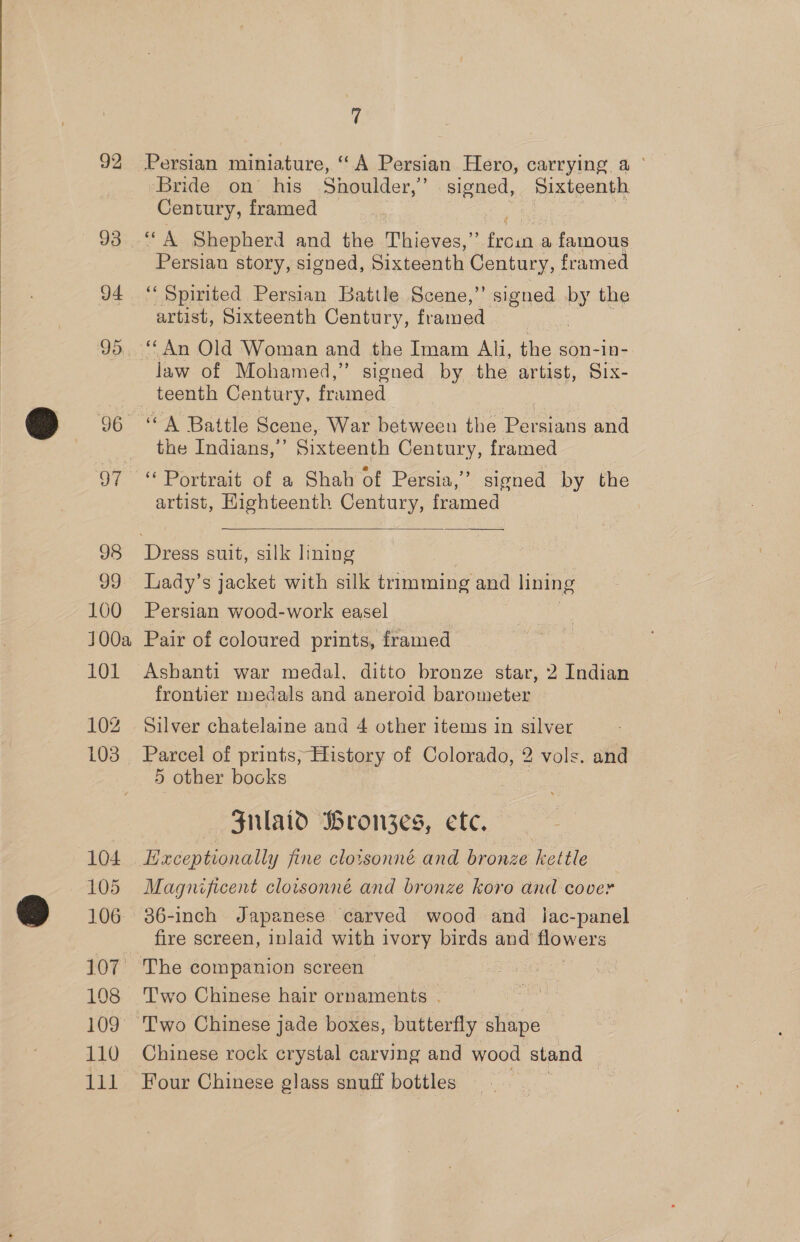 92 93 d4 95. 97 98 99 100 00a 101 102 103 104 105 106 107 108 109 110 ee (f Persian miniature, “A Persian Hero, carrying. a ° Bride on his Shoulder,’ signed, Sixteenth Century, framed Persian story, signed, Sixteenth Century, framed “Spirited Persian Battle Scene,’’ signed  the artist, Sixteenth Century, framed law of Mohamed,” signed by the artist, Six- ‘A Battle Scene, War between the Bee ie and the Indians,” Sixteenth Century, framed “ Portrait of a Shah of Persia,’ signed by the artist, Highteenth Century, framed  Lady’s jacket with silk trimming and lining Persian wood-work easel Pair of coloured prints, framed Ashanti war medal, ditto bronze star, 2 Indian frontier medals and aneroid barometer Silver chatelaine and 4 other items in silver Parcel of prints, History of Colorado, 2 vols. and 5 other books Sulaid Bron3zes, etc. Hxceptionally fine cloisonné and bronze kettle Magnificent cloisonné and bronze koro and cover 36-inch Japanese carved wood and _ lac-panel fire screen, inlaid with ivory birds and’ oo The companion screen Two Chinese hair ornaments . Chinese rock crystal carving and wood stand Four Chinese glass snuff bottles