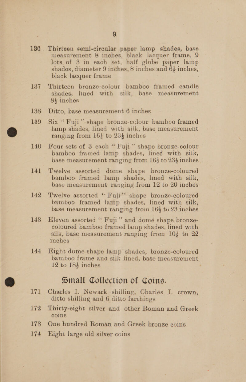 137 138 139 140 142 143 144 Vit 172 173 174 9 Thirteen semi-circular paper lamp shades, base measurement 8 inches, black lacquer frame, 9 lots. of 3 in each set, half globe paper lamp shades, diameter 9 inches, § inches and 64 inches, black lacquer frame | Thirteen bronze-colour bamboo framed candle shades, lined with silk, base measurement 84 inches Ditto, base measurement 6 inches Six ‘‘ Fuji” shape bronze-cclour bamboo framed lamp shades, lined with silk, base measurement ranging from 16} to 23% inches Four sets of 3 each “ Fuji”’ shape bronze-colour © bamboo framed lamp shades, lined with silk, base measurement ranging from 163 to 234 inches | T'welve assorted dome shape bronze-coloured bamboo framed lamp shades, lined with silk, base measurement ranging from 12 to 20 inches 7 shape brouze-coloured bamboo framed lamp shades, lined with siik, base measurement ranging from 16% to 23 inches Kleven assorted “ Fuji” and dome shape bronze- coloured bamboo framed lamp shades, lined with silk, base measurement ranging from 104 to 22 inches Hight dome shape lamp shades, bronze-coloured bamboo frame and silk lined, base measurement 12 to 184 inches : Small Collection of Coins. Charles I. Newark shilling, Charles I. crown, ; ditto shilling and 6 ditto farthings Thirty-eight silver and other Roman and Greek coins One hundred Roman and Greek bronze coins Hight large old silver coins