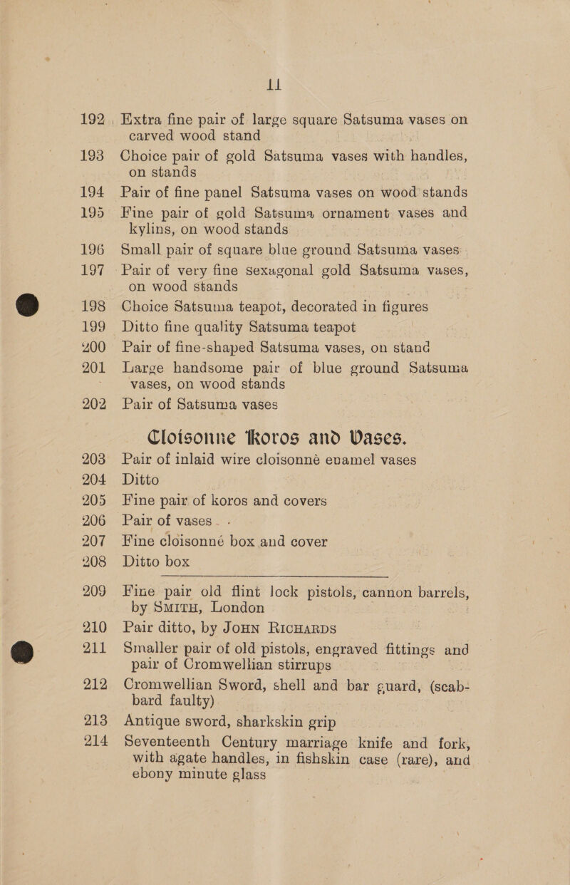 193 194 195 196 Eo 198 199 200 201 202 204 205 206 207 208 209 210 211 212 213 214 ti carved wood stand Choice pair of gold Satsuma vases with chee, on stands Fine pair of gold Satsuma ornament vases and kylins, on wood stands Small pair of square blue ground Satsunia vases: on wood stands Choice Satsuma teapot, decorated in figures Ditto fine quality Satsuma teapot Pair of fine-shaped Satsuma vases, on stand Large handsome pair of blue ground Satsuma vases, on wood stands Pair of Satsuma vases Cloisonne Koros and Vases. Pair of inlaid wire cloisonné evamel vases Ditto 3 Fine pair of koros and covers Pair of vases - . Fine cloisonné box and cover Ditto box Fine pair old flint lock pistols, cannon barrels, by Smitu, London Pair ditto, by JoHN RicHaRDS Smaller pair of old pistols, engraved fittings and pair of Cromwellian stirrups Cromwellian Sword, shell and bar guard, (seab- bard faulty) — Antique sword, sharkskin grip Seventeenth Century marriage knife and fork, with agate handles, in fishskin case (rare), and ebony minute class