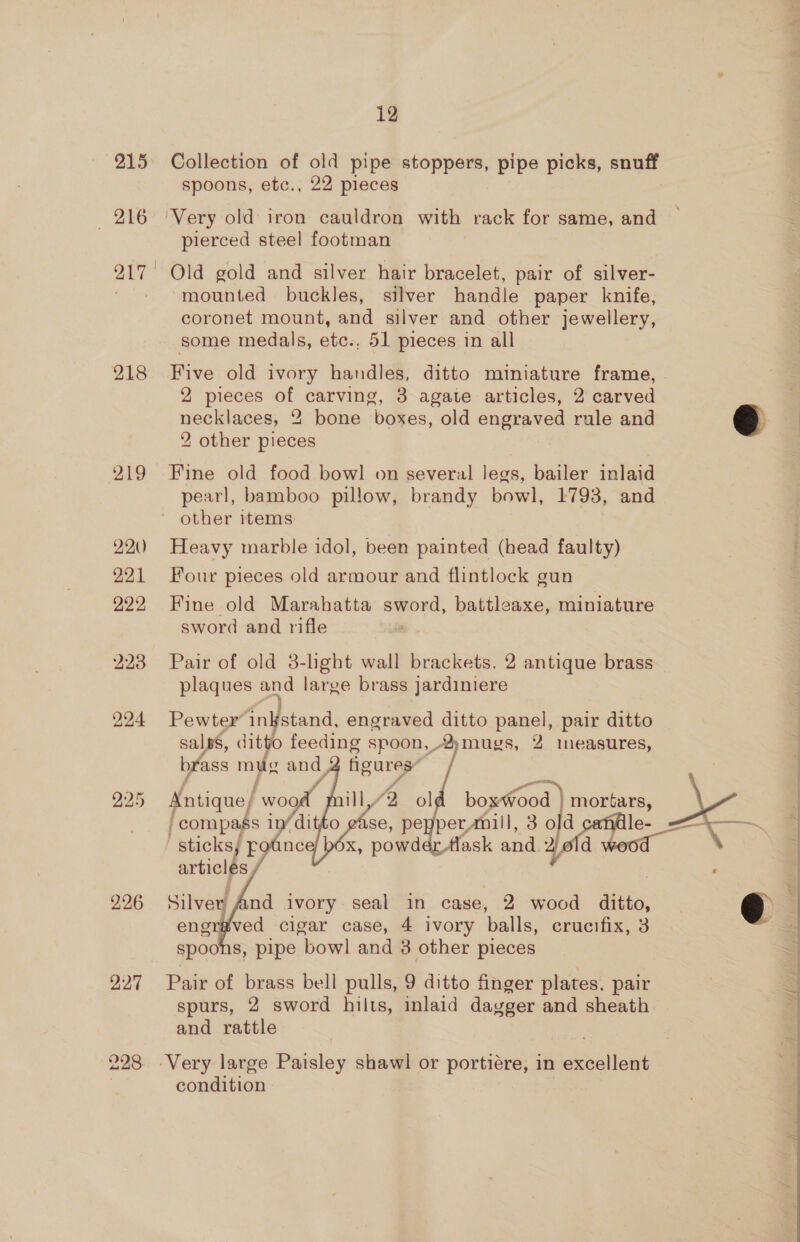 215 Collection of old pipe stoppers, pipe picks, snuff spoons, etc., 22 pieces 216 Very old iron cauldron with rack for same, and pierced steel footman 217 Old gold and silver hair bracelet, pair of silver- ~ ‘mounted buckles, silver handle paper knife, coronet mount, and silver and other jewellery, some medals, etc., 51 pieces in all 218 Five old ivory handles, ditto miniature frame, 2 pieces of carving, 3 agate articles, 2 carved necklaces, 2 bone boxes, old engraved rule and 2 other pieces  919 Fine old food bowl on several legs, bailer inlaid pearl, bamboo pillow, brandy bowl, 1793, and ' other items 22) Heavy marble idol, been painted (head faulty) 221 Four pieces old armour and flintlock gun 922 Fine old Marahatta sword, battleaxe, miniature sword and rifle 223 Pair of old 3-light wall brackets. 2 antique brass plaques and large brass jardiniere 224 Pewter inkstand, engraved ditto panel, pair ditto salps, ditto feeding spoon,, “mugs, 2 measures, brass mus and 2 figures” f      ‘ rill, “2 ol boxWood mortars, 225 Antique/ wo ] /compass 1n/ di se, pe perAnill, 30 a e- ~—_— sticks; fotnce/ béx, powder ask and. 4 hood , articles / : 226 Silvey 4nd ivory seal in case, 2 wood ditto, engr#ved cigar case, 4 ivory balls, crucifix, 3 spoons, pipe bowl and 3 other pieces   227 Pair of brass bell pulls, 9 ditto finger plates. pair spurs, 2 sword hilts, inlaid dayger and sheath and rattle 228 Very large Paisley shawl or portiére, in excellent condition