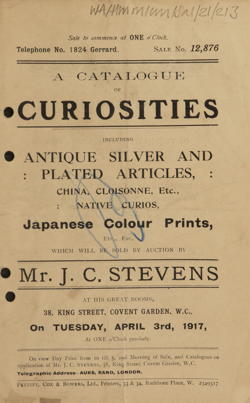 LIP tf NAA hte fi zi / Sale to commence at ONE 0’ Clock. Telephone No. 1824 Gerrard. Sate No. 12,876   A CAPE ADOG WUT eCURIOSITIES INCLUDING ® ANTIOUE SILVER AND : PLATED ARTICLES, : CHINAS. CLOISONNE, Etc., Native, CURIOS, Japanese Coley r Prints,     ® Mr. Mr. J. ‘a STEVENS | AT HIS GREAT ROOMS, 38, KING STREET, COVENT GARDEN, W.C., On TUESDAY, APRIL Srd, 1917, At ONE.o’Clock precisely.      On view Day Prior from 10 till 5, and Morning of Sale, and Catalogues on application of Mr. J. C. STEVENS, 38, King Street, Covent Garden, W. CG, Telegraphic Address—AUKS, RAND, LONDON. Oe SS eee Perrirr, Cox &amp; Bowers, Ltd.. Printers, 33 &amp; 34, Rathbone Place, W. 2349517