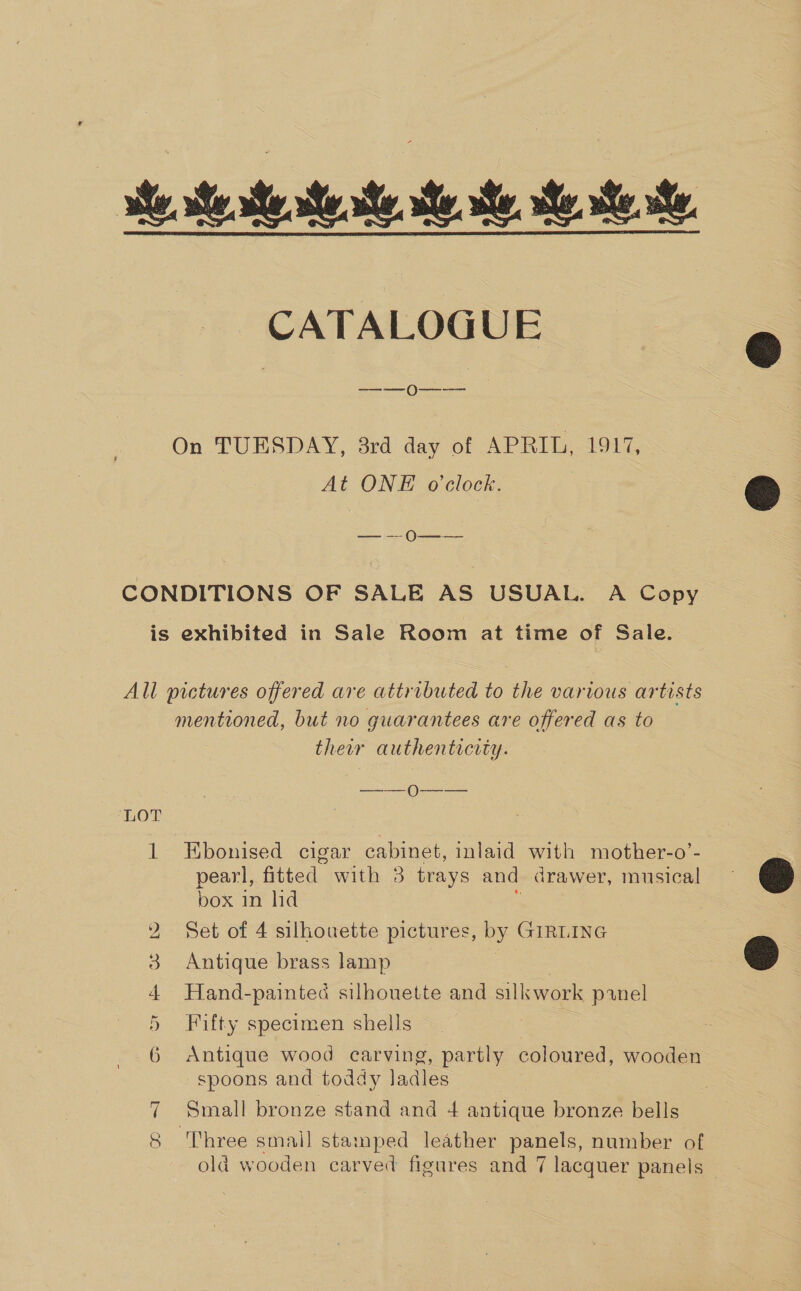 ite ste te ate. ae. ae. te, eres, CATALOGUE ——0—--—— On TUESDAY, 3rd day of APRIL, 1917, At ONE o'clock. — —- 0N—$——_ CONDITIONS OF SALE AS USUAL. A Copy is exhibited in Sale Room at time of Sale. All pictures offered are attributed to the various artists mentioned, but no guarantees are offered as to their authenticity. en Oe ‘LOT 1 Ebonised cigar cabinet, inlaid with mother-o’-. pearl, fitted with 3 trays and drawer, musical box in hd : 2 Set of 4 silhouette pictures, by GIRLING 3 Antique brass lamp 3 4 Hand-painted silhouette and silkwork panel 5 Fifty specimen shells 6 Antique wood carving, partly coloured, wooden spoons and toddy ladles 7 Small bronze stand and 4 antique bronze bells 8 'Three small stamped leather panels, number of old wooden carved figures and 7 lacquer panels  