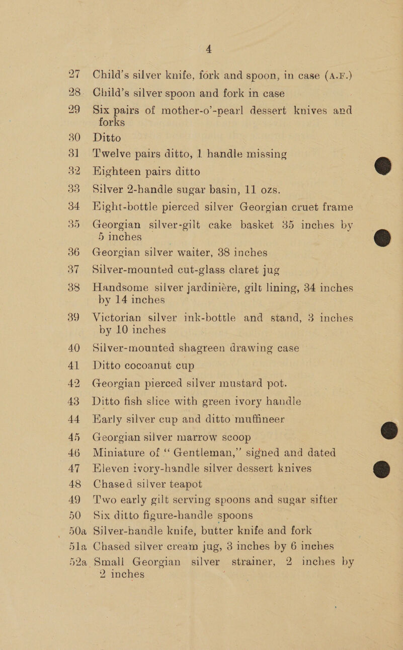 Child’s silver knife, fork and spoon, in case (A.F.) Six pairs of mother-o’-pearl dessert knives and forks Ditto ‘T'welve pairs ditto, 1 handle missing Kighteen pairs ditto Silver 2-handle sugar basin, 11 ozs. EKight-bottle pierced silver Georgian cruet frame Georgian silver-gilt cake basket 35 inches by 5 inches Georgian silver waiter, 38 inches Silver-mounted cut-glass claret jug Handsome silver jardiniére, gilt lining, 34 inches by 14 inches : Victorian silver ink-bottle and stand, 3 inches by 10 inches Silver-mounted shagreen drawing case — Ditto cocoanut cup Georgian pierced silver mustard pot. Ditto fish slice with green ivory handle Karly silver cup and ditto muffineer Georgian silver marrow scoop Miniature of ‘ Gentleman,” signed and dated Eleven ivory-handle silver dessert knives Chased silver teapot i Two early gilt serving spoons and sugar afer Six ditto figure-handle spoons — Silver-handle knife, butter knife and fork Chased silver cream jug, 3 inches by 6 inches 2 inches 