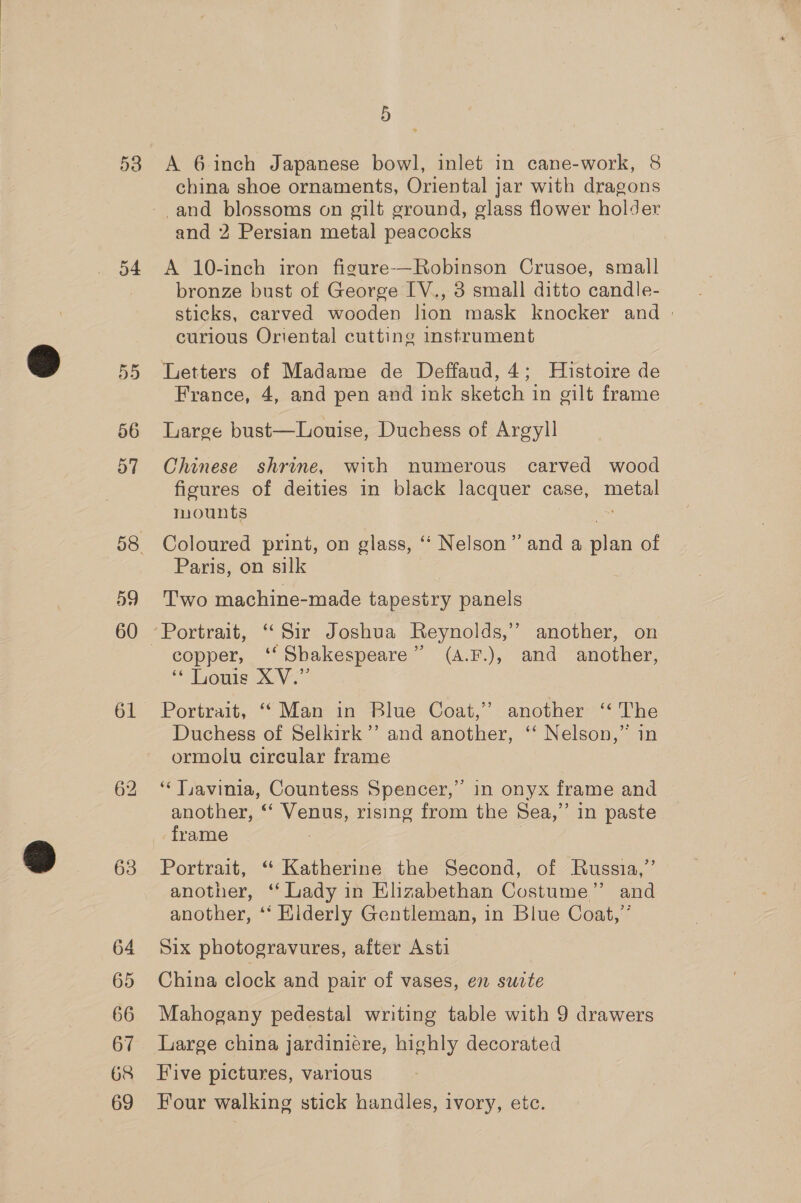 54 55 56 57 59 61 64 65 66 67 68 69 5 A 6 inch Japanese bowl, inlet in cane-work, 8 china shoe ornaments, Oriental jar with dragons -and blossoms on gilt ground, glass flower holder and 2 Persian metal peacocks A 10-inch iron figure-—Robinson Crusoe, small bronze bust of George IV., 3 small ditto candle- sticks, carved wooden lion mask knocker and | curious Oriental cutting instrument Letters of Madame de Deffaud, 4; Histoire de France, 4, and pen and ink sketch in gilt frame Large bust—Louise, Duchess of Argyll Chinese shrine, with numerous carved wood figures of deities in black lacquer case, Bieta mounts Coloured print, on glass, ‘‘ Nelson” and a ae of Paris, on silk | Two machine-made tapestry panels Portrait, “Sir Joshua Reynolds,’ another, on copper, ‘‘Sbakespeare” (A.F.), and another, “Lome X Vo Portrait, “Man in Blue Coat,” another ‘‘ The Duchess of Selkirk’’ and another, ‘‘ Nelson,” in ormolu circular frame ‘Lavinia, Countess Spencer,” in onyx frame and another, ‘‘ Venus, rising from the Sea,” in paste frame Portrait, “ Katherine the Second, of Russia,” another, ‘ Lady in Elizabethan Costume” and another, ‘‘ Elderly Gentleman, in Blue Coat,” Six photogravures, after Asti China clock and pair of vases, en suite Mahogany pedestal writing table with 9 drawers Large china jardiniére, highly decorated Five pictures, various Four walking stick handles, ivory, etc.