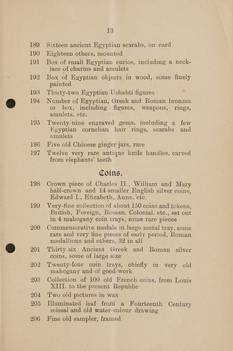 189 190 191 192 193 194 195 196 197 oo 1a, 200 203 204 205 206 13 Sixteen ancient Egyptian scarabs, on card Eighteen others, mounted Box of small Egyptian curios, including a neck- lace of charms and amulets Box of Egyptian okjects in wood, some finely painted Thirty-two Egyptian Ushabti figures Number of Egyptian, rreek and Roman bronzes in box, including figures, weapons, rings, amulets, etc. Twenty-nine engraved gems, including a few Eevptian cornelian hair rings, scarabs and amulets Five old Chinese ginger jars, rare Twelve very rare antique knife handles, carved from elephants’ teeth Coins. half-crown and 14 smaller English silver coins, Edward I., Elizabeth, Anne. ‘ete. Very-fine collection of about 150 coins and tokens, British, Foreign, Roman, Colonial, etc., set out in 4 mahogany coin trays, some rare pieces Commemorative medals in large metal tray. some rare and very fine pieces of early period, Roman medallions and others, 32 in all Thirty six Ancient Greek and Roman silver coins, some of large size Twenty-four coin trays, chiefly in very old mahogany andiof good work Collection of 100 old French coins, from Louis XIII. to the present Republic Two old pictures in wax Illuminated leaf from a Fourteenth Century missal and old water-colour drawing Fine old sampler, framed
