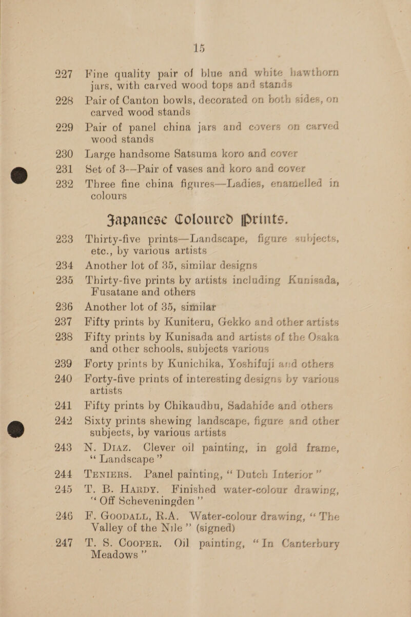 228 229 230 231 232 233 234 235, 236 237 239 240 241 242 243 244 245 246 247 15 Fine quality pair of blue and white hawthorn jars, with carved wood tops and stands Pair of Canton bowls, decorated on both sides, on carved wood stands Pair of panel china jars and covers on carved wood stands Large handsome Satsuma koro and cover Set of 3-—Pair of vases and koro and cover Three fine china figures—Ladies, enamelled in colours Japanese Coloured [Prints. Thirty-five prints—Landscape, figure subjects, etc., by various artists Another lot of 35, similar designs Thirty-five prints by artists including Kunisada, Fusatane and others Another lot of 35, similar Fifty prints by Kuniteru, Gekko and other artists Fifty prints by Kunisada and artists of the Osaka and other schools, subjects various Forty prints by Kunichika, Yoshifuji and others Forty-five prints of interesting designs by various artists Fifty prints by Chikaudbu, Sadahide and others Sixty prints shewing landscape, figure and other subjects, by various artists N. Diaz. Clever oil painting, in gold frame, ** Landscape ” TENIERS. Panel painting, ‘“ Dutch Interior ” T. B. Harpy. Finished water-colour drawing, ‘‘ Off Scheveningden ”’ FE. GooDALL, R.A. Water-colour drawing, “ The Valley of the Nile”’ (signed) T. 5. Coopzr. Oil painting, “In Canterbury Meadows ”’