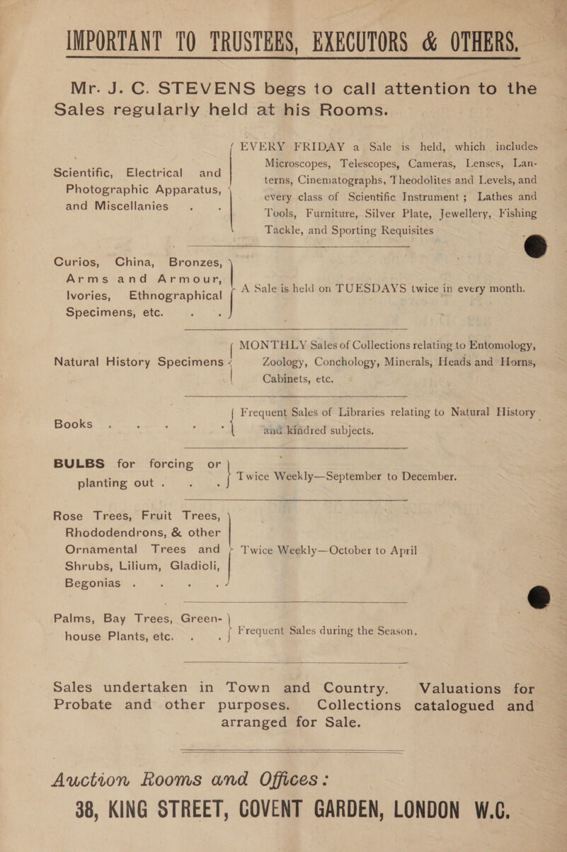 IMPORTANT TQ TRUSTEES, EXECUTORS &amp; OTHERS, Mr. J. C. STEVENS begs to call attention to the Sales regularly held at his Rooms.  / EVERY FRIDAY a Sale is held, which includes Eee ay ‘ Microscopes, Telescopes, Cameras, Lenses, Lan- Scientific, Electrical and Photographic Apparatus, |  terns, Cinematographs, Theodolites and Levels, and : ; every class of Scientific Instrument; Lathes and and Miscellanies = ; ; os Tools, Furniture, Silver Plate, Jewellery, Fishing Tackle, and Sporting Requisites é Curios, China, Bronzes, Arms and Armour, Ivories, Ethnographical Specimens, etc.  A Sale is held on TUESDAYS twice in every month. MONTHLY Sales of Collections relating to Entomology, Natural History Specimens ¢ Zoology, Conchology, Minerals, Heads and Horns, Cabinets, etc. Frequelll Sales of Libraries relating to — History Books and kindred subjects. BULBS for forcing or planting out Twice Weekly—September to December,  Rhododendrons, &amp; other Ornamental Trees and Shrubs, Lilium, Gladioli, Begonias . &amp; Palms, Bay Paes Green- Frequent Sales during the Season, Rose Trees, Fruit Trees, =| ct | Twice Weekly—October to April  house Plants, etc.  —— Sales undertaken in Town and Country. Valuations for Probate and other purposes. Collections catalogued and arranged for Sale.   Auction Rooms and Offices: 38, KING STREET, COVENT GARDEN, LONDON W.C.